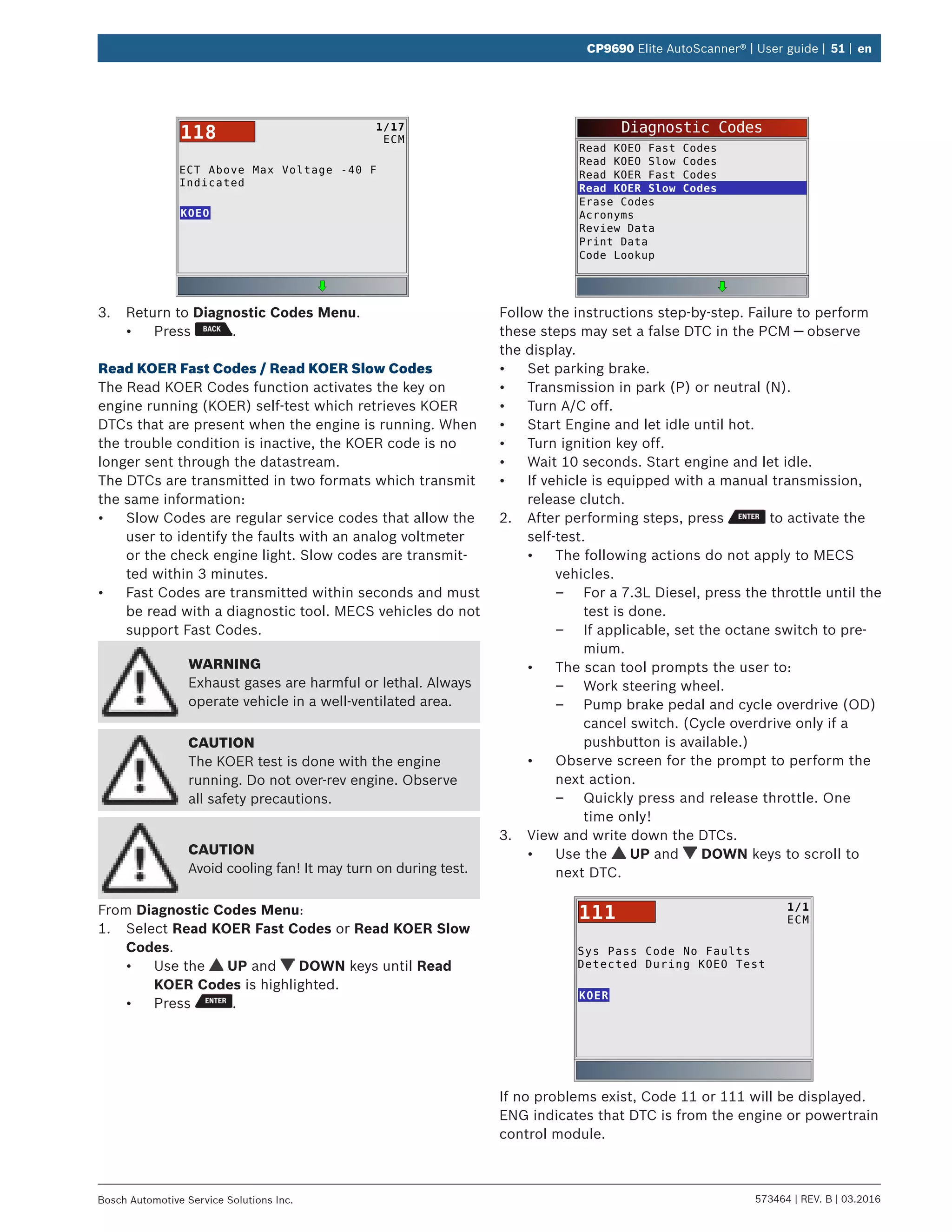 573464 | REV. B | 03.2016Bosch Automotive Service Solutions Inc.
CP9690 Elite AutoScanner® | User guide | 51 | en
ECT Above Max Voltage -40 F
Indicated
KOEO
1/17
ECM118
3.	 Return to Diagnostic Codes Menu.
•	 Press .
Read KOER Fast Codes / Read KOER Slow Codes
The Read KOER Codes function activates the key on
engine running (KOER) self-test which retrieves KOER
DTCs that are present when the engine is running. When
the trouble condition is inactive, the KOER code is no
longer sent through the datastream.
The DTCs are transmitted in two formats which transmit
the same information:
•	 Slow Codes are regular service codes that allow the
user to identify the faults with an analog voltmeter
or the check engine light. Slow codes are transmit-
ted within 3 minutes.
•	 Fast Codes are transmitted within seconds and must
be read with a diagnostic tool. MECS vehicles do not
support Fast Codes.
WARNING
Exhaust gases are harmful or lethal. Always
operate vehicle in a well-ventilated area.
CAUTION
The KOER test is done with the engine
running. Do not over-rev engine. Observe
all safety precautions.
CAUTION
Avoid cooling fan! It may turn on during test.
From Diagnostic Codes Menu:
1.	 Select Read KOER Fast Codes or Read KOER Slow
Codes.
•	 Use the UP and DOWN keys until Read
KOER Codes is highlighted.
•	 Press .
Diagnostic Codes
Read KOEO Fast Codes
Read KOEO Slow Codes
Read KOER Fast Codes
Read KOER Slow Codes
Erase Codes
Acronyms
Review Data
Print Data
Code Lookup
Follow the instructions step-by-step. Failure to perform
these steps may set a false DTC in the PCM — observe
the display.
•	 Set parking brake.
•	 Transmission in park (P) or neutral (N).
•	 Turn A/C off.
•	 Start Engine and let idle until hot.
•	 Turn ignition key off.
•	 Wait 10 seconds. Start engine and let idle.
•	 If vehicle is equipped with a manual transmission,
release clutch.
2.	 After performing steps, press to activate the
self-test.
•	 The following actions do not apply to MECS
vehicles.
–– For a 7.3L Diesel, press the throttle until the
test is done.
–– If applicable, set the octane switch to pre-
mium.
•	 The scan tool prompts the user to:
–– Work steering wheel.
–– Pump brake pedal and cycle overdrive (OD)
cancel switch. (Cycle overdrive only if a
pushbutton is available.)
•	 Observe screen for the prompt to perform the
next action.
–– Quickly press and release throttle. One
time only!
3.	 View and write down the DTCs.
•	 Use the UP and DOWN keys to scroll to
next DTC.
Sys Pass Code No Faults
Detected During KOEO Test
KOER
1/1
ECM111
If no problems exist, Code 11 or 111 will be displayed.
ENG indicates that DTC is from the engine or powertrain
control module.
 