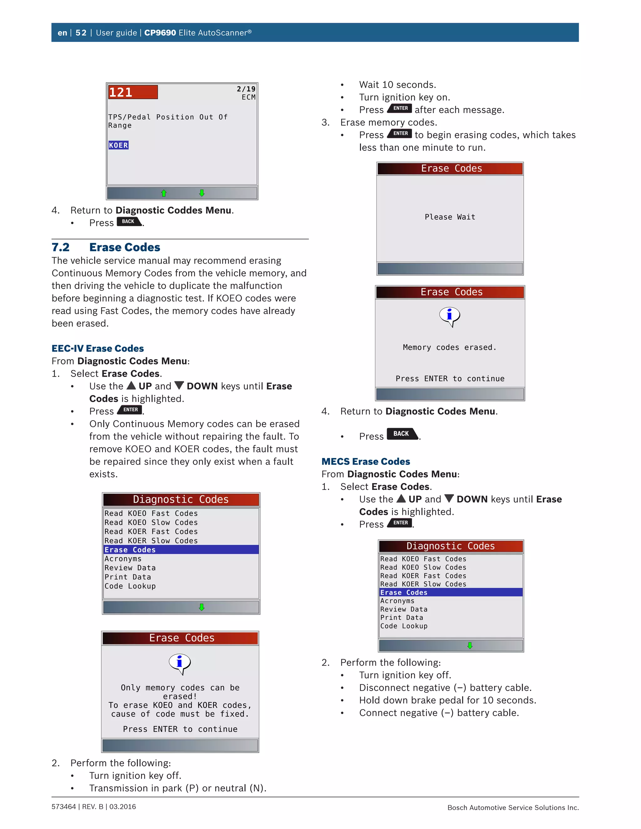 en | 52 | User guide | CP9690 Elite AutoScanner®
573464 | REV. B | 03.2016 Bosch Automotive Service Solutions Inc.
TPS/Pedal Position Out Of
Range
KOER
2/19
ECM121
4.	 Return to Diagnostic Coddes Menu.
•	 Press .
7.2	 Erase Codes
The vehicle service manual may recommend erasing
Continuous Memory Codes from the vehicle memory, and
then driving the vehicle to duplicate the malfunction
before beginning a diagnostic test. If KOEO codes were
read using Fast Codes, the memory codes have already
been erased.
EEC-IV Erase Codes
From Diagnostic Codes Menu:
1.	 Select Erase Codes.
•	 Use the UP and DOWN keys until Erase
Codes is highlighted.
•	 Press .
•	 Only Continuous Memory codes can be erased
from the vehicle without repairing the fault. To
remove KOEO and KOER codes, the fault must
be repaired since they only exist when a fault
exists.
Diagnostic Codes
Read KOEO Fast Codes
Read KOEO Slow Codes
Read KOER Fast Codes
Read KOER Slow Codes
Erase Codes
Acronyms
Review Data
Print Data
Code Lookup
Erase Codes
Press ENTER to continue
Only memory codes can be
erased!
To erase KOEO and KOER codes,
cause of code must be fixed.
2.	 Perform the following:
•	 Turn ignition key off.
•	 Transmission in park (P) or neutral (N).
•	 Wait 10 seconds.
•	 Turn ignition key on.
•	 Press after each message.
3.	 Erase memory codes.
•	 Press to begin erasing codes, which takes
less than one minute to run.
Erase Codes
Please Wait
Erase Codes
Press ENTER to continue
Memory codes erased.
4.	 Return to Diagnostic Codes Menu.
•	 Press .
MECS Erase Codes
From Diagnostic Codes Menu:
1.	 Select Erase Codes.
•	 Use the UP and DOWN keys until Erase
Codes is highlighted.
•	 Press .
Diagnostic Codes
Read KOEO Fast Codes
Read KOEO Slow Codes
Read KOER Fast Codes
Read KOER Slow Codes
Erase Codes
Acronyms
Review Data
Print Data
Code Lookup
2.	 Perform the following:
•	 Turn ignition key off.
•	 Disconnect negative (–) battery cable.
•	 Hold down brake pedal for 10 seconds.
•	 Connect negative (–) battery cable.
 
