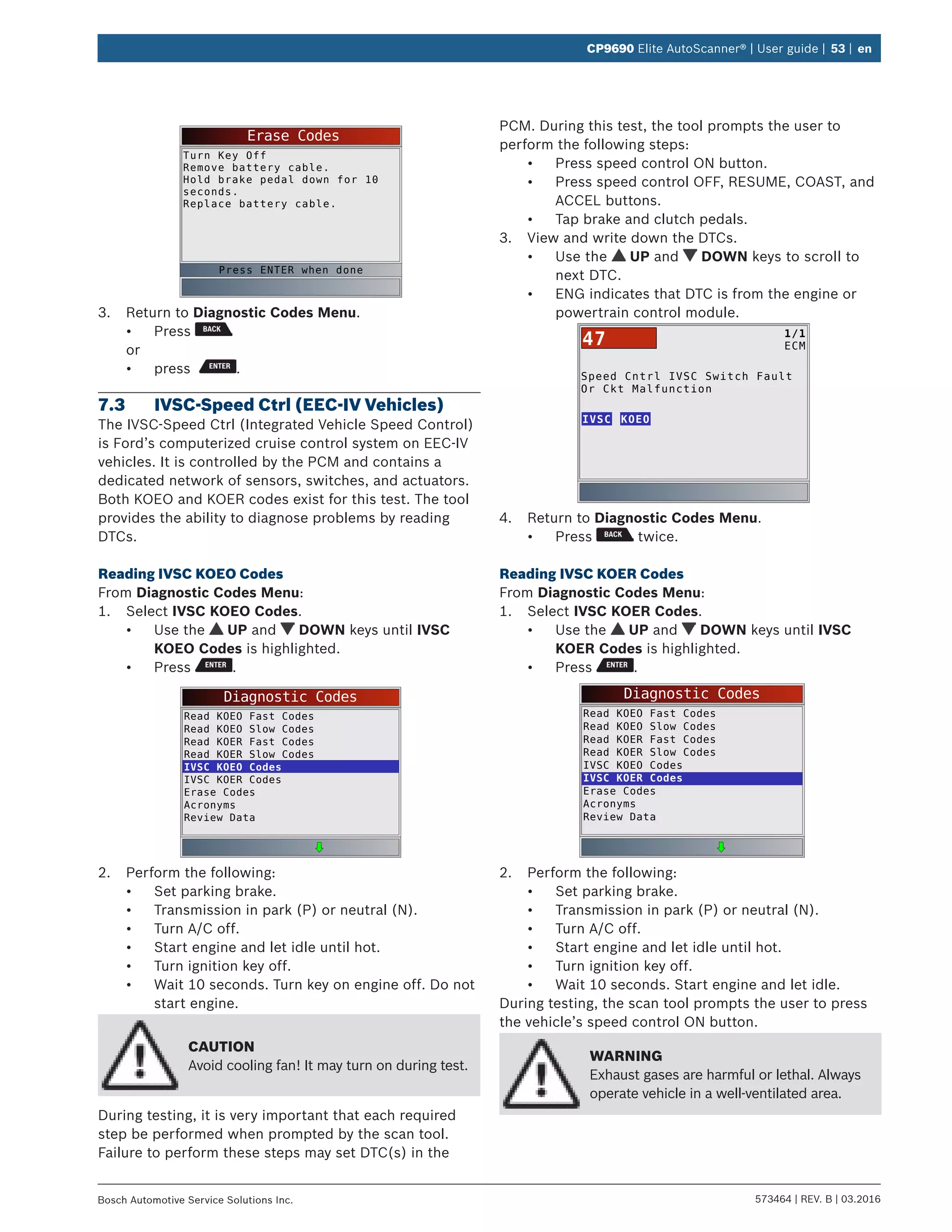 573464 | REV. B | 03.2016Bosch Automotive Service Solutions Inc.
CP9690 Elite AutoScanner® | User guide | 53 | en
Erase Codes
Turn Key Off
Remove battery cable.
Hold brake pedal down for 10
seconds.
Replace battery cable.
Press ENTER when done
3.	 Return to Diagnostic Codes Menu.
•	 Press
or
•	 press .
7.3	 IVSC-Speed Ctrl (EEC-IV Vehicles)
The IVSC-Speed Ctrl (Integrated Vehicle Speed Control)
is Ford’s computerized cruise control system on EEC-IV
vehicles. It is controlled by the PCM and contains a
dedicated network of sensors, switches, and actuators.
Both KOEO and KOER codes exist for this test. The tool
provides the ability to diagnose problems by reading
DTCs.
Reading IVSC KOEO Codes
From Diagnostic Codes Menu:
1.	 Select IVSC KOEO Codes.
•	 Use the UP and DOWN keys until IVSC
KOEO Codes is highlighted.
•	 Press .
Diagnostic Codes
Read KOEO Fast Codes
Read KOEO Slow Codes
Read KOER Fast Codes
Read KOER Slow Codes
IVSC KOEO Codes
IVSC KOER Codes
Erase Codes
Acronyms
Review Data
2.	 Perform the following:
•	 Set parking brake.
•	 Transmission in park (P) or neutral (N).
•	 Turn A/C off.
•	 Start engine and let idle until hot.
•	 Turn ignition key off.
•	 Wait 10 seconds. Turn key on engine off. Do not
start engine.
CAUTION
Avoid cooling fan! It may turn on during test.
During testing, it is very important that each required
step be performed when prompted by the scan tool.
Failure to perform these steps may set DTC(s) in the
PCM. During this test, the tool prompts the user to
perform the following steps:
•	 Press speed control ON button.
•	 Press speed control OFF, RESUME, COAST, and
ACCEL buttons.
•	 Tap brake and clutch pedals.
3.	 View and write down the DTCs.
•	 Use the UP and DOWN keys to scroll to
next DTC.
•	 ENG indicates that DTC is from the engine or
powertrain control module.
Speed Cntrl IVSC Switch Fault
Or Ckt Malfunction
IVSC
1/1
ECM47
KOEO
4.	 Return to Diagnostic Codes Menu.
•	 Press twice.
Reading IVSC KOER Codes
From Diagnostic Codes Menu:
1.	 Select IVSC KOER Codes.
•	 Use the UP and DOWN keys until IVSC
KOER Codes is highlighted.
•	 Press .
Diagnostic Codes
Read KOEO Fast Codes
Read KOEO Slow Codes
Read KOER Fast Codes
Read KOER Slow Codes
IVSC KOEO Codes
IVSC KOER Codes
Erase Codes
Acronyms
Review Data
2.	 Perform the following:
•	 Set parking brake.
•	 Transmission in park (P) or neutral (N).
•	 Turn A/C off.
•	 Start engine and let idle until hot.
•	 Turn ignition key off.
•	 Wait 10 seconds. Start engine and let idle.
During testing, the scan tool prompts the user to press
the vehicle’s speed control ON button.
WARNING
Exhaust gases are harmful or lethal. Always
operate vehicle in a well-ventilated area.
 
