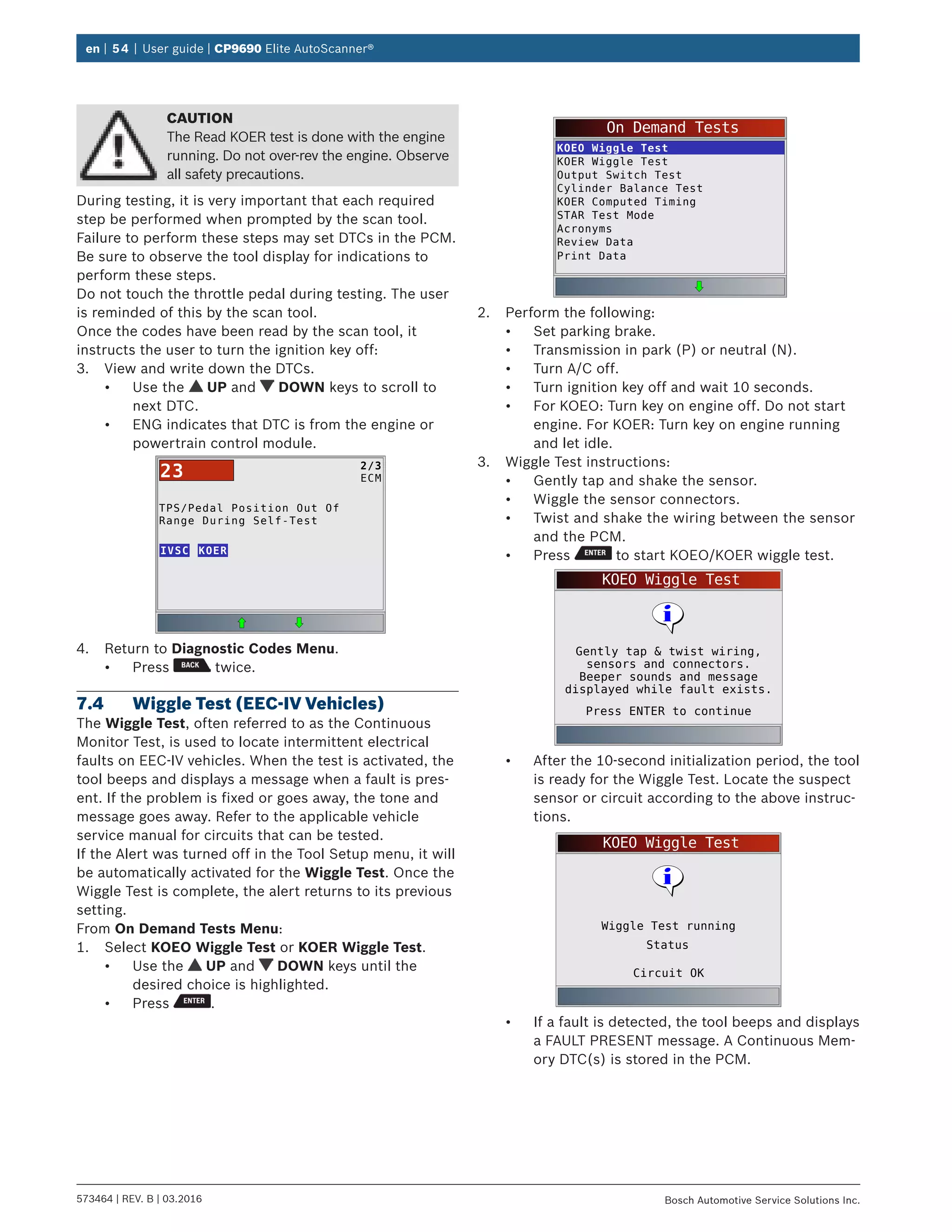 en | 54 | User guide | CP9690 Elite AutoScanner®
573464 | REV. B | 03.2016 Bosch Automotive Service Solutions Inc.
CAUTION
The Read KOER test is done with the engine
running. Do not over-rev the engine. Observe
all safety precautions.
During testing, it is very important that each required
step be performed when prompted by the scan tool.
Failure to perform these steps may set DTCs in the PCM.
Be sure to observe the tool display for indications to
perform these steps.
Do not touch the throttle pedal during testing. The user
is reminded of this by the scan tool.
Once the codes have been read by the scan tool, it
instructs the user to turn the ignition key off:
3.	 View and write down the DTCs.
•	 Use the UP and DOWN keys to scroll to
next DTC.
•	 ENG indicates that DTC is from the engine or
powertrain control module.
TPS/Pedal Position Out Of
Range During Self-Test
IVSC
2/3
ECM23
KOER
4.	 Return to Diagnostic Codes Menu.
•	 Press twice.
7.4	 Wiggle Test (EEC-IV Vehicles)
The Wiggle Test, often referred to as the Continuous
Monitor Test, is used to locate intermittent electrical
faults on EEC-IV vehicles. When the test is activated, the
tool beeps and displays a message when a fault is pres-
ent. If the problem is fixed or goes away, the tone and
message goes away. Refer to the applicable vehicle
service manual for circuits that can be tested.
If the Alert was turned off in the Tool Setup menu, it will
be automatically activated for the Wiggle Test. Once the
Wiggle Test is complete, the alert returns to its previous
setting.
From On Demand Tests Menu:
1.	 Select KOEO Wiggle Test or KOER Wiggle Test.
•	 Use the UP and DOWN keys until the
desired choice is highlighted.
•	 Press .
On Demand Tests
KOEO Wiggle Test
KOER Wiggle Test
Output Switch Test
Cylinder Balance Test
KOER Computed Timing
STAR Test Mode
Acronyms
Review Data
Print Data
2.	 Perform the following:
•	 Set parking brake.
•	 Transmission in park (P) or neutral (N).
•	 Turn A/C off.
•	 Turn ignition key off and wait 10 seconds.
•	 For KOEO: Turn key on engine off. Do not start
engine. For KOER: Turn key on engine running
and let idle.
3.	 Wiggle Test instructions:
•	 Gently tap and shake the sensor.
•	 Wiggle the sensor connectors.
•	 Twist and shake the wiring between the sensor
and the PCM.
•	 Press to start KOEO/KOER wiggle test.
KOEO Wiggle Test
Press ENTER to continue
Gently tap & twist wiring,
sensors and connectors.
Beeper sounds and message
displayed while fault exists.
•	 After the 10-second initialization period, the tool
is ready for the Wiggle Test. Locate the suspect
sensor or circuit according to the above instruc-
tions.
KOEO Wiggle Test
Circuit OK
Wiggle Test running
Status
•	 If a fault is detected, the tool beeps and displays
a FAULT PRESENT message. A Continuous Mem-
ory DTC(s) is stored in the PCM.
 