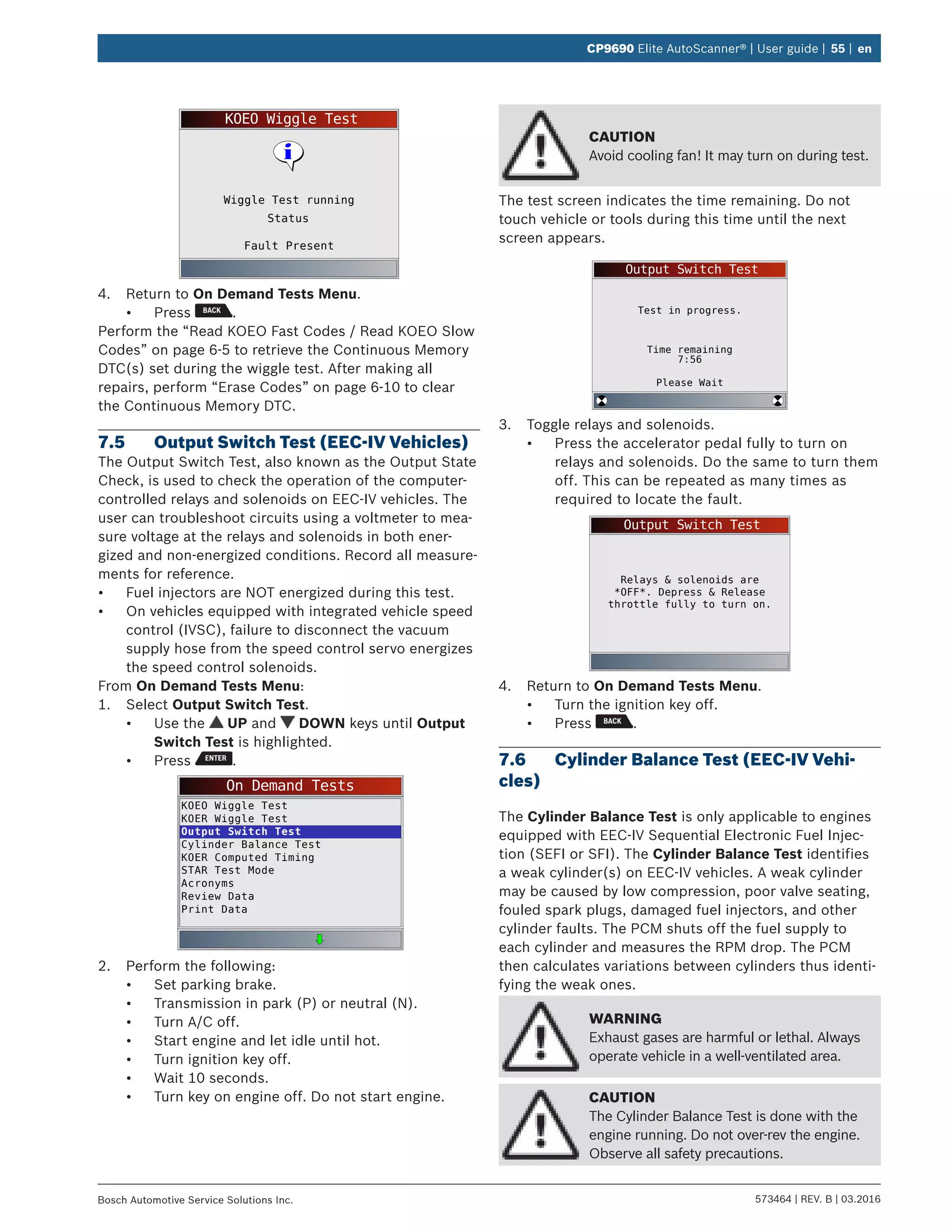 573464 | REV. B | 03.2016Bosch Automotive Service Solutions Inc.
CP9690 Elite AutoScanner® | User guide | 55 | en
KOEO Wiggle Test
Fault Present
Wiggle Test running
Status
4.	 Return to On Demand Tests Menu.
•	 Press .
Perform the “Read KOEO Fast Codes / Read KOEO Slow
Codes” on page 6-5 to retrieve the Continuous Memory
DTC(s) set during the wiggle test. After making all
repairs, perform “Erase Codes” on page 6-10 to clear
the Continuous Memory DTC.
7.5	 Output Switch Test (EEC-IV Vehicles)
The Output Switch Test, also known as the Output State
Check, is used to check the operation of the computer-
controlled relays and solenoids on EEC-IV vehicles. The
user can troubleshoot circuits using a voltmeter to mea-
sure voltage at the relays and solenoids in both ener-
gized and non-energized conditions. Record all measure-
ments for reference.
•	 Fuel injectors are NOT energized during this test.
•	 On vehicles equipped with integrated vehicle speed
control (IVSC), failure to disconnect the vacuum
supply hose from the speed control servo energizes
the speed control solenoids.
From On Demand Tests Menu:
1.	 Select Output Switch Test.
•	 Use the UP and DOWN keys until Output
Switch Test is highlighted.
•	 Press .
On Demand Tests
KOEO Wiggle Test
KOER Wiggle Test
Output Switch Test
Cylinder Balance Test
KOER Computed Timing
STAR Test Mode
Acronyms
Review Data
Print Data
2.	 Perform the following:
•	 Set parking brake.
•	 Transmission in park (P) or neutral (N).
•	 Turn A/C off.
•	 Start engine and let idle until hot.
•	 Turn ignition key off.
•	 Wait 10 seconds.
•	 Turn key on engine off. Do not start engine.
CAUTION
Avoid cooling fan! It may turn on during test.
The test screen indicates the time remaining. Do not
touch vehicle or tools during this time until the next
screen appears.
Output Switch Test
Test in progress.
Time remaining
7:56
Please Wait
3.	 Toggle relays and solenoids.
•	 Press the accelerator pedal fully to turn on
relays and solenoids. Do the same to turn them
off. This can be repeated as many times as
required to locate the fault.
Output Switch Test
Relays & solenoids are
*OFF*. Depress & Release
throttle fully to turn on.
4.	 Return to On Demand Tests Menu.
•	 Turn the ignition key off.
•	 Press .
7.6	 Cylinder Balance Test (EEC-IV Vehi-
cles)
The Cylinder Balance Test is only applicable to engines
equipped with EEC-IV Sequential Electronic Fuel Injec-
tion (SEFI or SFI). The Cylinder Balance Test identifies
a weak cylinder(s) on EEC-IV vehicles. A weak cylinder
may be caused by low compression, poor valve seating,
fouled spark plugs, damaged fuel injectors, and other
cylinder faults. The PCM shuts off the fuel supply to
each cylinder and measures the RPM drop. The PCM
then calculates variations between cylinders thus identi-
fying the weak ones.
WARNING
Exhaust gases are harmful or lethal. Always
operate vehicle in a well-ventilated area.
CAUTION
The Cylinder Balance Test is done with the
engine running. Do not over-rev the engine.
Observe all safety precautions.
 