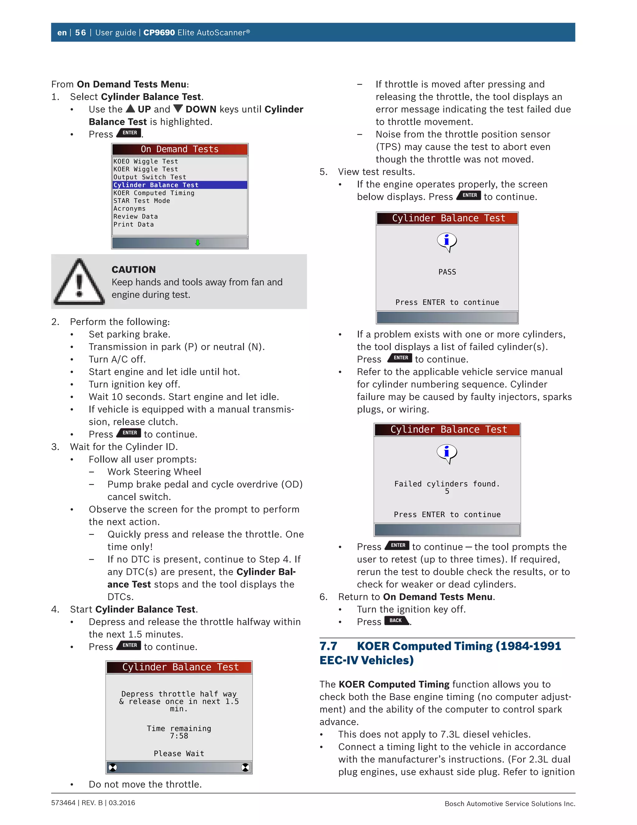 en | 56 | User guide | CP9690 Elite AutoScanner®
573464 | REV. B | 03.2016 Bosch Automotive Service Solutions Inc.
From On Demand Tests Menu:
1.	 Select Cylinder Balance Test.
•	 Use the UP and DOWN keys until Cylinder
Balance Test is highlighted.
•	 Press .
On Demand Tests
KOEO Wiggle Test
KOER Wiggle Test
Output Switch Test
Cylinder Balance Test
KOER Computed Timing
STAR Test Mode
Acronyms
Review Data
Print Data
CAUTION
Keep hands and tools away from fan and
engine during test.
2.	 Perform the following:
•	 Set parking brake.
•	 Transmission in park (P) or neutral (N).
•	 Turn A/C off.
•	 Start engine and let idle until hot.
•	 Turn ignition key off.
•	 Wait 10 seconds. Start engine and let idle.
•	 If vehicle is equipped with a manual transmis-
sion, release clutch.
•	 Press to continue.
3.	 Wait for the Cylinder ID.
•	 Follow all user prompts:
–– Work Steering Wheel
–– Pump brake pedal and cycle overdrive (OD)
cancel switch.
•	 Observe the screen for the prompt to perform
the next action.
–– Quickly press and release the throttle. One
time only!
–– If no DTC is present, continue to Step 4. If
any DTC(s) are present, the Cylinder Bal-
ance Test stops and the tool displays the
DTCs.
4.	 Start Cylinder Balance Test.
•	 Depress and release the throttle halfway within
the next 1.5 minutes.
•	 Press to continue.
Cylinder Balance Test
Depress throttle half way
& release once in next 1.5
min.
Time remaining
7:58
Please Wait
•	 Do not move the throttle.
–– If throttle is moved after pressing and
releasing the throttle, the tool displays an
error message indicating the test failed due
to throttle movement.
–– Noise from the throttle position sensor
(TPS) may cause the test to abort even
though the throttle was not moved.
5.	 View test results.
•	 If the engine operates properly, the screen
below displays. Press to continue.
Cylinder Balance Test
Press ENTER to continue
PASS
•	 If a problem exists with one or more cylinders,
the tool displays a list of failed cylinder(s).
Press to continue.
•	 Refer to the applicable vehicle service manual
for cylinder numbering sequence. Cylinder
failure may be caused by faulty injectors, sparks
plugs, or wiring.
Cylinder Balance Test
Press ENTER to continue
Failed cylinders found.
5
•	 Press to continue — the tool prompts the
user to retest (up to three times). If required,
rerun the test to double check the results, or to
check for weaker or dead cylinders.
6.	 Return to On Demand Tests Menu.
•	 Turn the ignition key off.
•	 Press .
7.7	 KOER Computed Timing (1984-1991
EEC-IV Vehicles)
The KOER Computed Timing function allows you to
check both the Base engine timing (no computer adjust-
ment) and the ability of the computer to control spark
advance.
•	 This does not apply to 7.3L diesel vehicles.
•	 Connect a timing light to the vehicle in accordance
with the manufacturer’s instructions. (For 2.3L dual
plug engines, use exhaust side plug. Refer to ignition
 