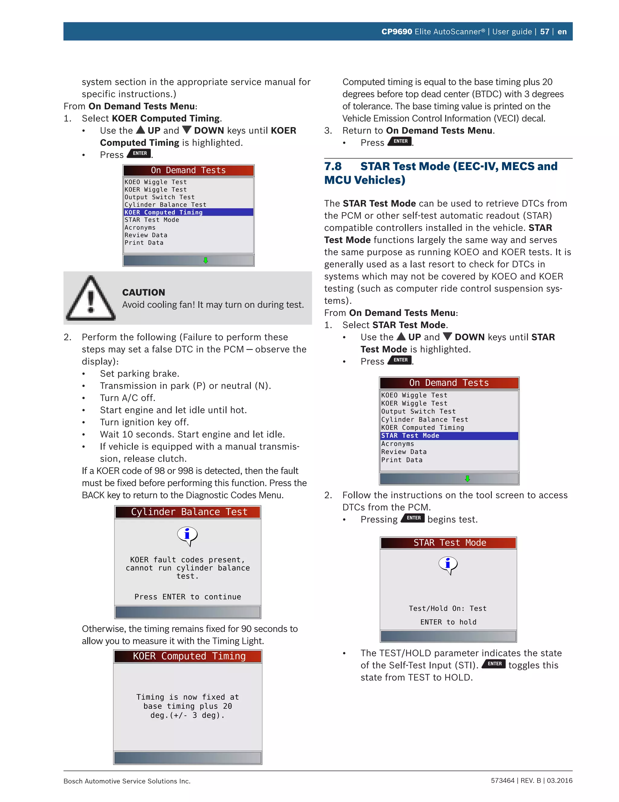 573464 | REV. B | 03.2016Bosch Automotive Service Solutions Inc.
CP9690 Elite AutoScanner® | User guide | 57 | en
system section in the appropriate service manual for
specific instructions.)
From On Demand Tests Menu:
1.	 Select KOER Computed Timing.
•	 Use the UP and DOWN keys until KOER
Computed Timing is highlighted.
•	 Press .
On Demand Tests
KOEO Wiggle Test
KOER Wiggle Test
Output Switch Test
Cylinder Balance Test
KOER Computed Timing
STAR Test Mode
Acronyms
Review Data
Print Data
CAUTION
Avoid cooling fan! It may turn on during test.
2.	 Perform the following (Failure to perform these
steps may set a false DTC in the PCM — observe the
display):
•	 Set parking brake.
•	 Transmission in park (P) or neutral (N).
•	 Turn A/C off.
•	 Start engine and let idle until hot.
•	 Turn ignition key off.
•	 Wait 10 seconds. Start engine and let idle.
•	 If vehicle is equipped with a manual transmis-
sion, release clutch.
If a KOER code of 98 or 998 is detected, then the fault
must be fixed before performing this function. Press the
BACK key to return to the Diagnostic Codes Menu.
Cylinder Balance Test
Press ENTER to continue
KOER fault codes present,
cannot run cylinder balance
test.
Otherwise, the timing remains fixed for 90 seconds to
allow you to measure it with the Timing Light.
KOER Computed Timing
Timing is now fixed at
base timing plus 20
deg.(+/- 3 deg).
Computed timing is equal to the base timing plus 20
degrees before top dead center (BTDC) with 3 degrees
of tolerance. The base timing value is printed on the
Vehicle Emission Control Information (VECI) decal.
3.	 Return to On Demand Tests Menu.
•	 Press .
7.8	 STAR Test Mode (EEC-IV, MECS and
MCU Vehicles)
The STAR Test Mode can be used to retrieve DTCs from
the PCM or other self-test automatic readout (STAR)
compatible controllers installed in the vehicle. STAR
Test Mode functions largely the same way and serves
the same purpose as running KOEO and KOER tests. It is
generally used as a last resort to check for DTCs in
systems which may not be covered by KOEO and KOER
testing (such as computer ride control suspension sys-
tems).
From On Demand Tests Menu:
1.	 Select STAR Test Mode.
•	 Use the UP and DOWN keys until STAR
Test Mode is highlighted.
•	 Press .
On Demand Tests
KOEO Wiggle Test
KOER Wiggle Test
Output Switch Test
Cylinder Balance Test
KOER Computed Timing
STAR Test Mode
Acronyms
Review Data
Print Data
2.	 Follow the instructions on the tool screen to access
DTCs from the PCM.
•	 Pressing begins test.
STAR Test Mode
ENTER to hold
Test/Hold On: Test
•	 The TEST/HOLD parameter indicates the state
of the Self-Test Input (STI). toggles this
state from TEST to HOLD.
 