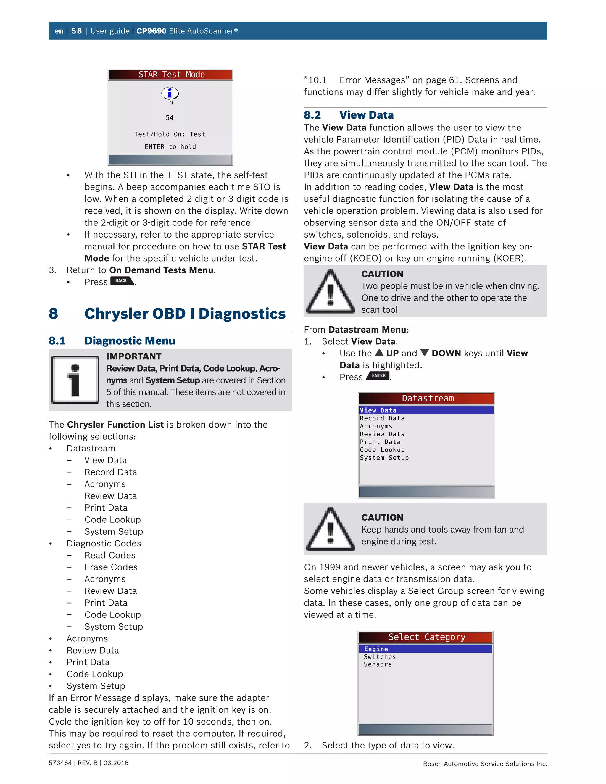 en | 58 | User guide | CP9690 Elite AutoScanner®
573464 | REV. B | 03.2016 Bosch Automotive Service Solutions Inc.
STAR Test Mode
ENTER to hold
Test/Hold On: Test
54
•	 With the STI in the TEST state, the self-test
begins. A beep accompanies each time STO is
low. When a completed 2-digit or 3-digit code is
received, it is shown on the display. Write down
the 2-digit or 3-digit code for reference.
•	 If necessary, refer to the appropriate service
manual for procedure on how to use STAR Test
Mode for the specific vehicle under test.
3.	 Return to On Demand Tests Menu.
•	 Press .
8	 Chrysler OBD I Diagnostics
8.1	 Diagnostic Menu
IMPORTANT
Review Data, Print Data, Code Lookup, Acro-
nyms and System Setup are covered in Section
5 of this manual. These items are not covered in
this section.
The Chrysler Function List is broken down into the
following selections:
•	 Datastream
–– View Data
–– Record Data
–– Acronyms
–– Review Data
–– Print Data
–– Code Lookup
–– System Setup
•	 Diagnostic Codes
–– Read Codes
–– Erase Codes
–– Acronyms
–– Review Data
–– Print Data
–– Code Lookup
–– System Setup
•	 Acronyms
•	 Review Data
•	 Print Data
•	 Code Lookup
•	 System Setup
If an Error Message displays, make sure the adapter
cable is securely attached and the ignition key is on.
Cycle the ignition key to off for 10 seconds, then on.
This may be required to reset the computer. If required,
select yes to try again. If the problem still exists, refer to
”10.1	 Error Messages” on page 61. Screens and
functions may differ slightly for vehicle make and year.
8.2	 View Data
The View Data function allows the user to view the
vehicle Parameter Identification (PID) Data in real time.
As the powertrain control module (PCM) monitors PIDs,
they are simultaneously transmitted to the scan tool. The
PIDs are continuously updated at the PCMs rate.
In addition to reading codes, View Data is the most
useful diagnostic function for isolating the cause of a
vehicle operation problem. Viewing data is also used for
observing sensor data and the ON/OFF state of
switches, solenoids, and relays.
View Data can be performed with the ignition key on-
engine off (KOEO) or key on engine running (KOER).
CAUTION
Two people must be in vehicle when driving.
One to drive and the other to operate the
scan tool.
From Datastream Menu:
1.	 Select View Data.
•	 Use the UP and DOWN keys until View
Data is highlighted.
•	 Press .
Datastream
View Data
Record Data
Acronyms
Review Data
Print Data
Code Lookup
System Setup
CAUTION
Keep hands and tools away from fan and
engine during test.
On 1999 and newer vehicles, a screen may ask you to
select engine data or transmission data.
Some vehicles display a Select Group screen for viewing
data. In these cases, only one group of data can be
viewed at a time.
Select Category
Switches
Sensors
Engine
2.	 Select the type of data to view.
 