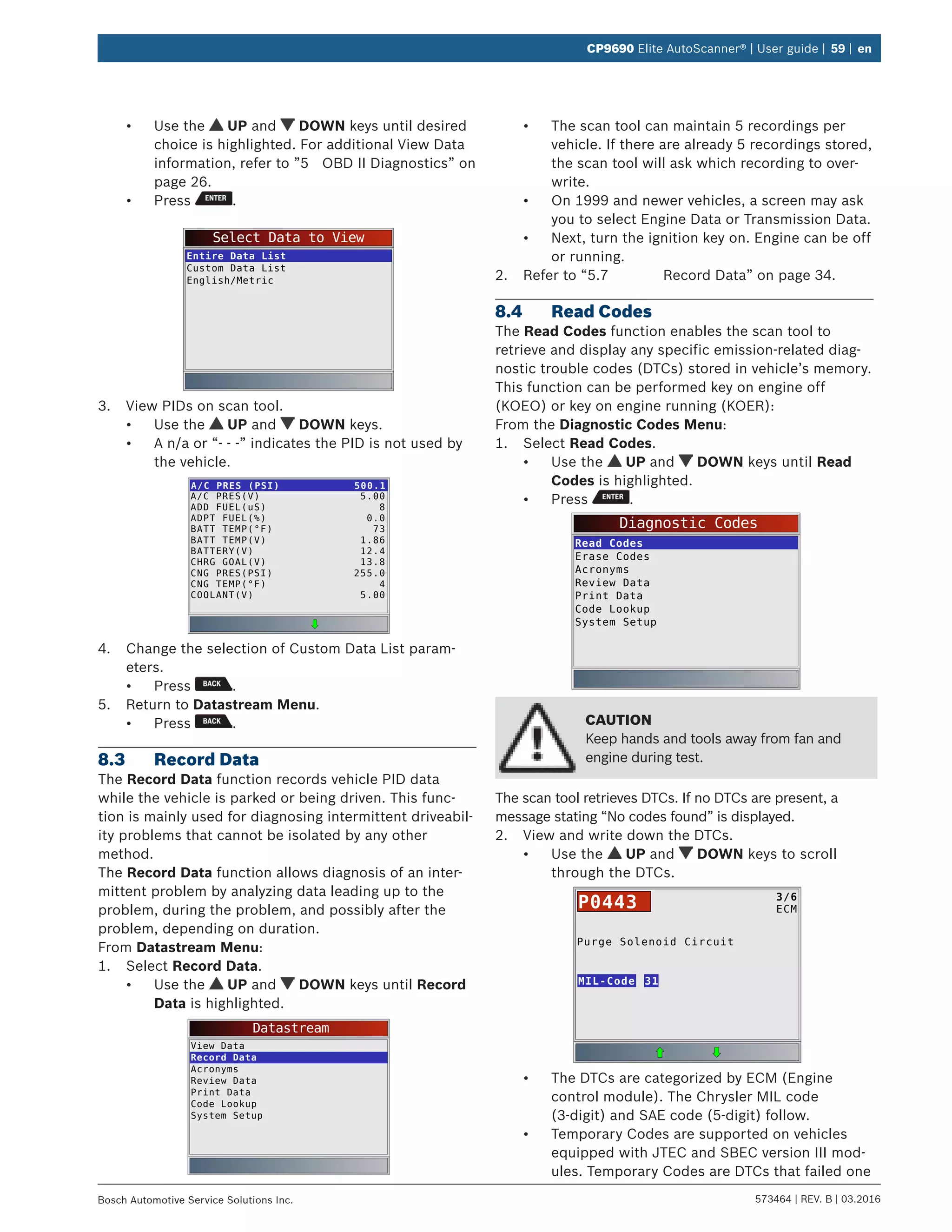 573464 | REV. B | 03.2016Bosch Automotive Service Solutions Inc.
CP9690 Elite AutoScanner® | User guide | 59 | en
•	 Use the UP and DOWN keys until desired
choice is highlighted. For additional View Data
information, refer to ”5	 OBD II Diagnostics” on
page 26.
•	 Press .
Select Data to View
Entire Data List
Custom Data List
English/Metric
3.	 View PIDs on scan tool.
•	 Use the UP and DOWN keys.
•	 A n/a or “- - -” indicates the PID is not used by
the vehicle.
A/C PRES (PSI) 500.1
A/C PRES(V)
ADD FUEL(uS)
ADPT FUEL(%)
BATT TEMP(°F)
BATT TEMP(V)
BATTERY(V)
CHRG GOAL(V)
CNG PRES(PSI)
CNG TEMP(°F)
COOLANT(V)
5.00
8
0.0
73
1.86
12.4
13.8
255.0
4
5.00
4.	 Change the selection of Custom Data List param-
eters.
•	 Press .
5.	 Return to Datastream Menu.
•	 Press .
8.3	 Record Data
The Record Data function records vehicle PID data
while the vehicle is parked or being driven. This func-
tion is mainly used for diagnosing intermittent driveabil-
ity problems that cannot be isolated by any other
method.
The Record Data function allows diagnosis of an inter-
mittent problem by analyzing data leading up to the
problem, during the problem, and possibly after the
problem, depending on duration.
From Datastream Menu:
1.	 Select Record Data.
•	 Use the UP and DOWN keys until Record
Data is highlighted.
Datastream
View Data
Record Data
Acronyms
Review Data
Print Data
Code Lookup
System Setup
•	 The scan tool can maintain 5 recordings per
vehicle. If there are already 5 recordings stored,
the scan tool will ask which recording to over-
write.
•	 On 1999 and newer vehicles, a screen may ask
you to select Engine Data or Transmission Data.
•	 Next, turn the ignition key on. Engine can be off
or running.
2.	 Refer to “5.7	 Record Data” on page 34.
8.4	 Read Codes
The Read Codes function enables the scan tool to
retrieve and display any specific emission-related diag-
nostic trouble codes (DTCs) stored in vehicle’s memory.
This function can be performed key on engine off
(KOEO) or key on engine running (KOER):
From the Diagnostic Codes Menu:
1.	 Select Read Codes.
•	 Use the UP and DOWN keys until Read
Codes is highlighted.
•	 Press .
Diagnostic Codes
Read Codes
Erase Codes
Acronyms
Review Data
Print Data
Code Lookup
System Setup
CAUTION
Keep hands and tools away from fan and
engine during test.
The scan tool retrieves DTCs. If no DTCs are present, a
message stating “No codes found” is displayed.
2.	 View and write down the DTCs.
•	 Use the UP and DOWN keys to scroll
through the DTCs.
Purge Solenoid Circuit
MIL-Code
3/6
ECMP0443
31
•	 The DTCs are categorized by ECM (Engine
control module). The Chrysler MIL code
(3-digit) and SAE code (5-digit) follow.
•	 Temporary Codes are supported on vehicles
equipped with JTEC and SBEC version III mod-
ules. Temporary Codes are DTCs that failed one
 