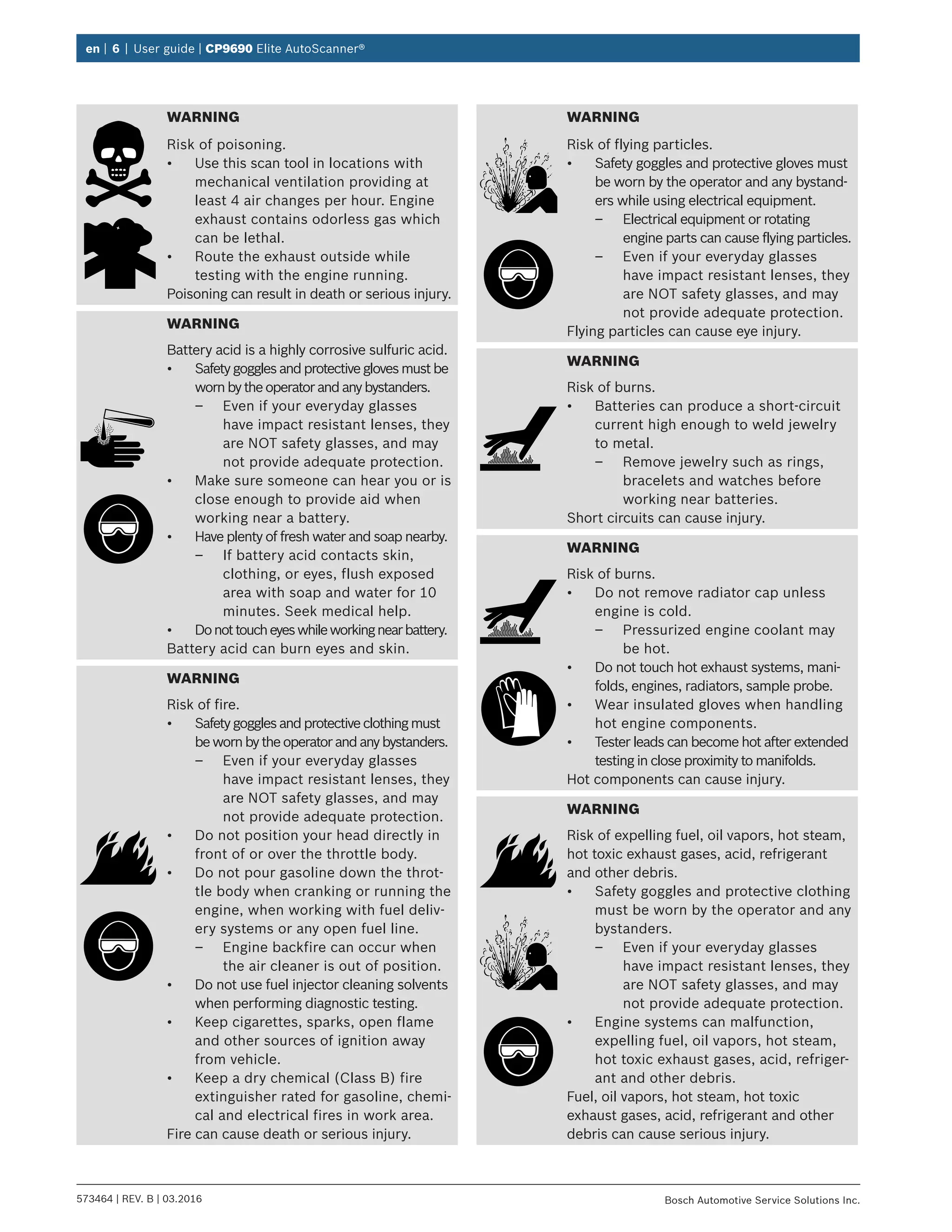 en | 6 | User guide | CP9690 Elite AutoScanner®
573464 | REV. B | 03.2016 Bosch Automotive Service Solutions Inc.
WARNING
Risk of poisoning.
•	 Use this scan tool in locations with
mechanical ventilation providing at
least 4 air changes per hour. Engine
exhaust contains odorless gas which
can be lethal.
•	 Route the exhaust outside while
testing with the engine running.
Poisoning can result in death or serious injury.
WARNING
Battery acid is a highly corrosive sulfuric acid.
•	 Safetygogglesandprotectiveglovesmustbe
wornbytheoperatorandanybystanders.
–– Even if your everyday glasses
have impact resistant lenses, they
are NOT safety glasses, and may
not provide adequate protection.
•	 Make sure someone can hear you or is
close enough to provide aid when
working near a battery.
•	 Have plenty of fresh water and soap nearby.
–– If battery acid contacts skin,
clothing, or eyes, flush exposed
area with soap and water for 10
minutes. Seek medical help.
•	 Donottoucheyeswhileworkingnearbattery.
Battery acid can burn eyes and skin.
WARNING
Risk of fire.
•	 Safetygogglesandprotectiveclothingmust
bewornbytheoperatorandanybystanders.
–– Even if your everyday glasses
have impact resistant lenses, they
are NOT safety glasses, and may
not provide adequate protection.
•	 Do not position your head directly in
front of or over the throttle body.
•	 Do not pour gasoline down the throt-
tle body when cranking or running the
engine, when working with fuel deliv-
ery systems or any open fuel line.
–– Engine backfire can occur when
the air cleaner is out of position.
•	 Do not use fuel injector cleaning solvents
when performing diagnostic testing.
•	 Keep cigarettes, sparks, open flame
and other sources of ignition away
from vehicle.
•	 Keep a dry chemical (Class B) fire
extinguisher rated for gasoline, chemi-
cal and electrical fires in work area.
Fire can cause death or serious injury.
WARNING
Risk of flying particles.
•	 Safety goggles and protective gloves must
be worn by the operator and any bystand-
ers while using electrical equipment.
–– Electrical equipment or rotating
engine parts can cause flying particles.
–– Even if your everyday glasses
have impact resistant lenses, they
are NOT safety glasses, and may
not provide adequate protection.
Flying particles can cause eye injury.
WARNING
Risk of burns.
•	 Batteries can produce a short-circuit
current high enough to weld jewelry
to metal.
–– Remove jewelry such as rings,
bracelets and watches before
working near batteries.
Short circuits can cause injury.
WARNING
Risk of burns.
•	 Do not remove radiator cap unless
engine is cold.
–– Pressurized engine coolant may
be hot.
•	 Do not touch hot exhaust systems, mani-
folds, engines, radiators, sample probe.
•	 Wear insulated gloves when handling
hot engine components.
•	 Tester leads can become hot after extended
testing in close proximity to manifolds.
Hot components can cause injury.
WARNING
Risk of expelling fuel, oil vapors, hot steam,
hot toxic exhaust gases, acid, refrigerant
and other debris.
•	 Safety goggles and protective clothing
must be worn by the operator and any
bystanders.
–– Even if your everyday glasses
have impact resistant lenses, they
are NOT safety glasses, and may
not provide adequate protection.
•	 Engine systems can malfunction,
expelling fuel, oil vapors, hot steam,
hot toxic exhaust gases, acid, refriger-
ant and other debris.
Fuel, oil vapors, hot steam, hot toxic
exhaust gases, acid, refrigerant and other
debris can cause serious injury.
 
