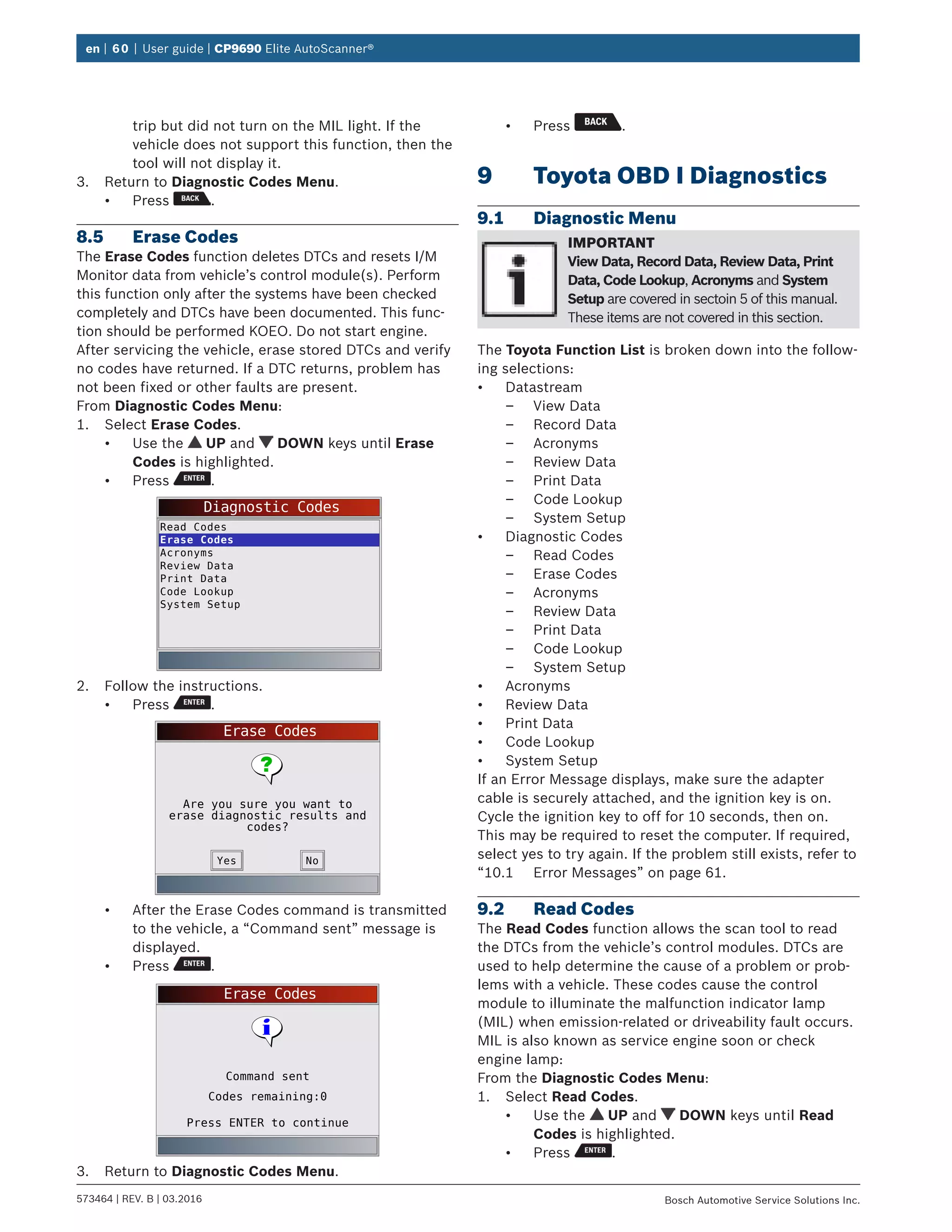 en | 60 | User guide | CP9690 Elite AutoScanner®
573464 | REV. B | 03.2016 Bosch Automotive Service Solutions Inc.
trip but did not turn on the MIL light. If the
vehicle does not support this function, then the
tool will not display it.
3.	 Return to Diagnostic Codes Menu.
•	 Press .
8.5	 Erase Codes
The Erase Codes function deletes DTCs and resets I/M
Monitor data from vehicle’s control module(s). Perform
this function only after the systems have been checked
completely and DTCs have been documented. This func-
tion should be performed KOEO. Do not start engine.
After servicing the vehicle, erase stored DTCs and verify
no codes have returned. If a DTC returns, problem has
not been fixed or other faults are present.
From Diagnostic Codes Menu:
1.	 Select Erase Codes.
•	 Use the UP and DOWN keys until Erase
Codes is highlighted.
•	 Press .
Diagnostic Codes
Read Codes
Erase Codes
Acronyms
Review Data
Print Data
Code Lookup
System Setup
2.	 Follow the instructions.
•	 Press .
Erase Codes
Are you sure you want to
erase diagnostic results and
codes?
NoYes
•	 After the Erase Codes command is transmitted
to the vehicle, a “Command sent” message is
displayed.
•	 Press .
Erase Codes
Press ENTER to continue
Command sent
Codes remaining:0
3.	 Return to Diagnostic Codes Menu.
•	 Press .
9	 Toyota OBD I Diagnostics
9.1	 Diagnostic Menu
IMPORTANT
View Data, Record Data, Review Data, Print
Data, Code Lookup, Acronyms and System
Setup are covered in sectoin 5 of this manual.
These items are not covered in this section.
The Toyota Function List is broken down into the follow-
ing selections:
•	 Datastream
–– View Data
–– Record Data
–– Acronyms
–– Review Data
–– Print Data
–– Code Lookup
–– System Setup
•	 Diagnostic Codes
–– Read Codes
–– Erase Codes
–– Acronyms
–– Review Data
–– Print Data
–– Code Lookup
–– System Setup
•	 Acronyms
•	 Review Data
•	 Print Data
•	 Code Lookup
•	 System Setup
If an Error Message displays, make sure the adapter
cable is securely attached, and the ignition key is on.
Cycle the ignition key to off for 10 seconds, then on.
This may be required to reset the computer. If required,
select yes to try again. If the problem still exists, refer to
“10.1	 Error Messages” on page 61.
9.2	 Read Codes
The Read Codes function allows the scan tool to read
the DTCs from the vehicle’s control modules. DTCs are
used to help determine the cause of a problem or prob-
lems with a vehicle. These codes cause the control
module to illuminate the malfunction indicator lamp
(MIL) when emission-related or driveability fault occurs.
MIL is also known as service engine soon or check
engine lamp:
From the Diagnostic Codes Menu:
1.	 Select Read Codes.
•	 Use the UP and DOWN keys until Read
Codes is highlighted.
•	 Press .
 