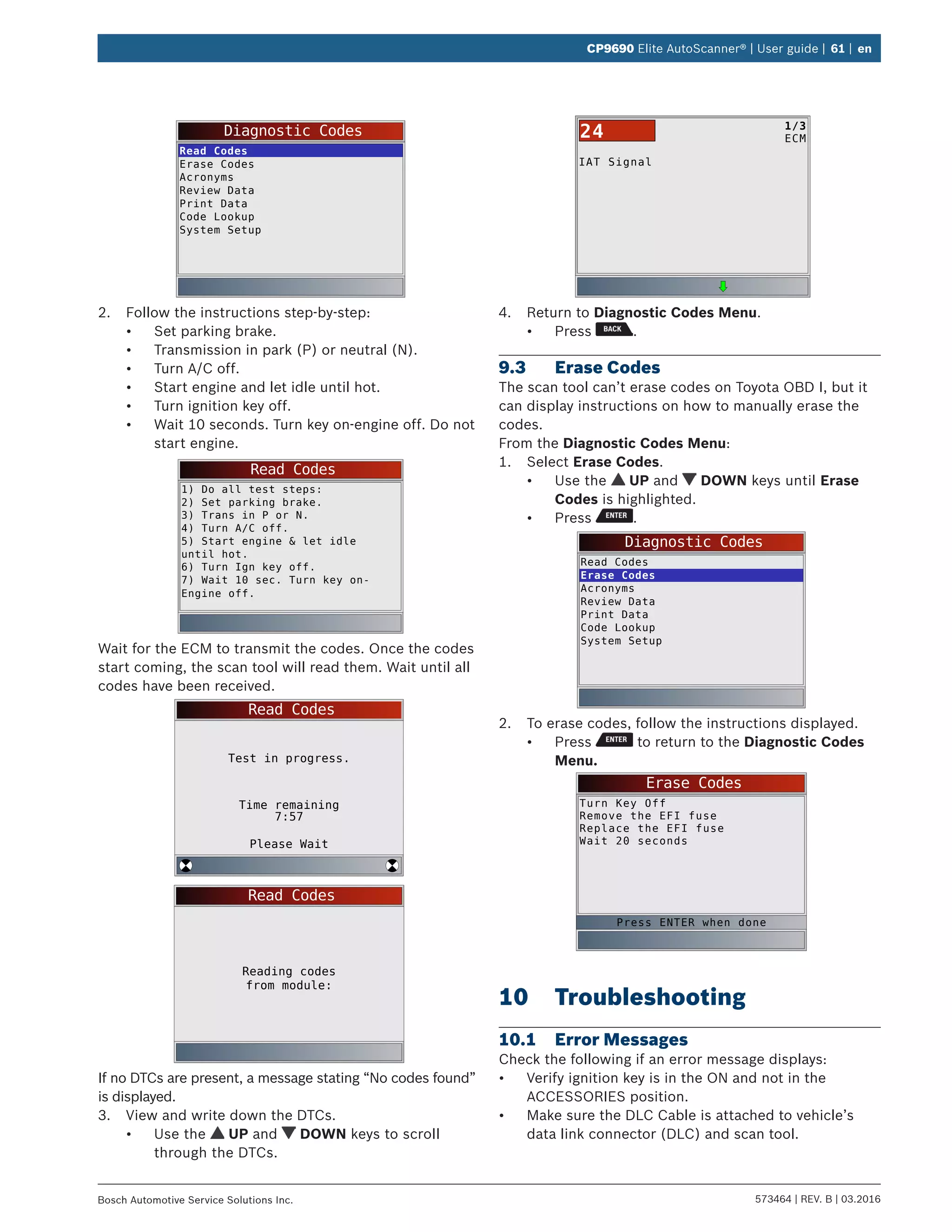 573464 | REV. B | 03.2016Bosch Automotive Service Solutions Inc.
CP9690 Elite AutoScanner® | User guide | 61 | en
Diagnostic Codes
Read Codes
Erase Codes
Acronyms
Review Data
Print Data
Code Lookup
System Setup
2.	 Follow the instructions step-by-step:
•	 Set parking brake.
•	 Transmission in park (P) or neutral (N).
•	 Turn A/C off.
•	 Start engine and let idle until hot.
•	 Turn ignition key off.
•	 Wait 10 seconds. Turn key on-engine off. Do not
start engine.
Read Codes
1) Do all test steps:
2) Set parking brake.
3) Trans in P or N.
4) Turn A/C off.
5) Start engine & let idle
until hot.
6) Turn Ign key off.
7) Wait 10 sec. Turn key on-
Engine off.
Wait for the ECM to transmit the codes. Once the codes
start coming, the scan tool will read them. Wait until all
codes have been received.
Read Codes
Test in progress.
Time remaining
7:57
Please Wait
Read Codes
Reading codes
from module:
If no DTCs are present, a message stating “No codes found”
is displayed.
3.	 View and write down the DTCs.
•	 Use the UP and DOWN keys to scroll
through the DTCs.
IAT Signal
1/3
ECM24
4.	 Return to Diagnostic Codes Menu.
•	 Press .
9.3	 Erase Codes
The scan tool can’t erase codes on Toyota OBD I, but it
can display instructions on how to manually erase the
codes.
From the Diagnostic Codes Menu:
1.	 Select Erase Codes.
•	 Use the UP and DOWN keys until Erase
Codes is highlighted.
•	 Press .
Diagnostic Codes
Read Codes
Erase Codes
Acronyms
Review Data
Print Data
Code Lookup
System Setup
2.	 To erase codes, follow the instructions displayed.
•	 Press to return to the Diagnostic Codes
Menu.
Erase Codes
Turn Key Off
Remove the EFI fuse
Replace the EFI fuse
Wait 20 seconds
Press ENTER when done
10	Troubleshooting
10.1	 Error Messages
Check the following if an error message displays:
•	 Verify ignition key is in the ON and not in the
ACCESSORIES position.
•	 Make sure the DLC Cable is attached to vehicle’s
data link connector (DLC) and scan tool.
 