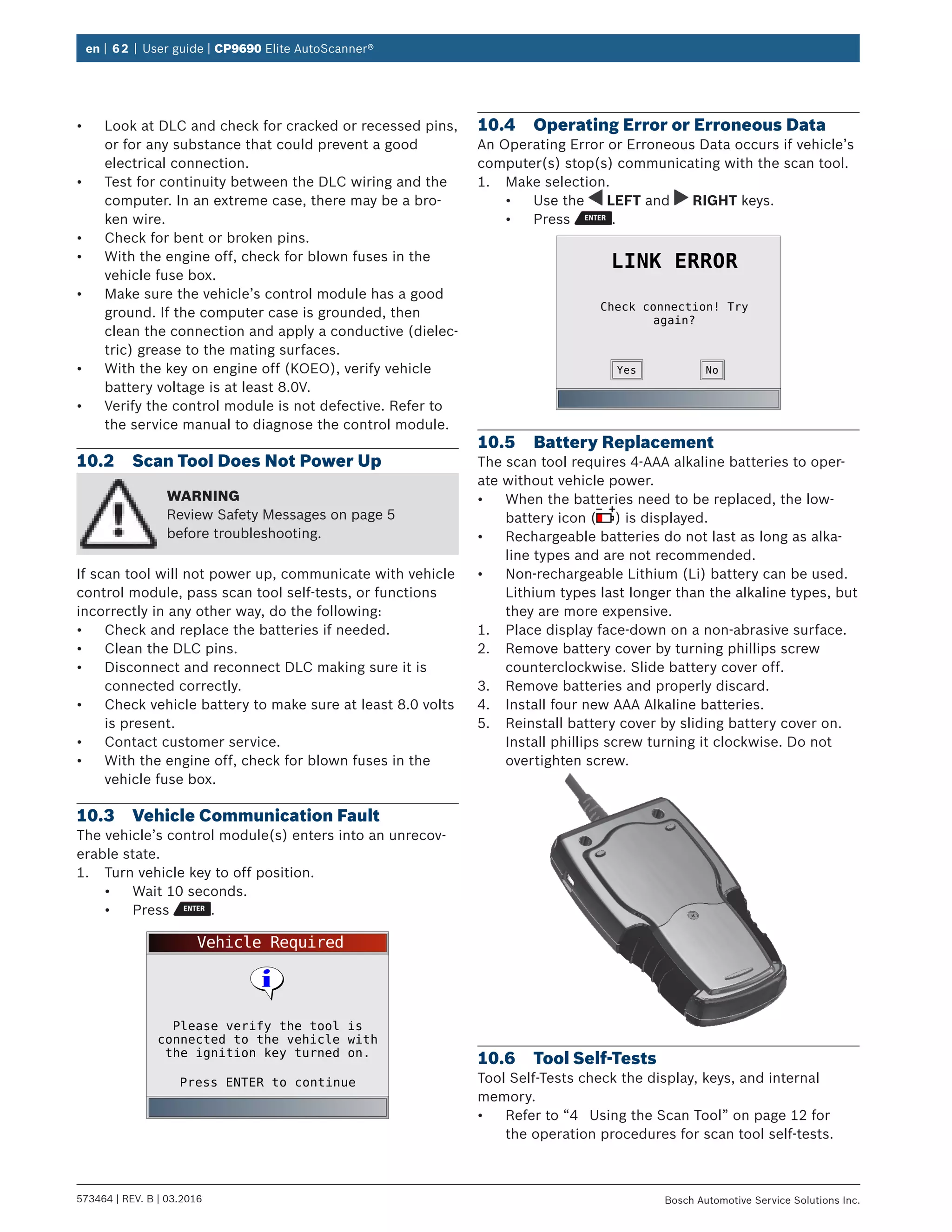 en | 62 | User guide | CP9690 Elite AutoScanner®
573464 | REV. B | 03.2016 Bosch Automotive Service Solutions Inc.
•	 Look at DLC and check for cracked or recessed pins,
or for any substance that could prevent a good
electrical connection.
•	 Test for continuity between the DLC wiring and the
computer. In an extreme case, there may be a bro-
ken wire.
•	 Check for bent or broken pins.
•	 With the engine off, check for blown fuses in the
vehicle fuse box.
•	 Make sure the vehicle’s control module has a good
ground. If the computer case is grounded, then
clean the connection and apply a conductive (dielec-
tric) grease to the mating surfaces.
•	 With the key on engine off (KOEO), verify vehicle
battery voltage is at least 8.0V.
•	 Verify the control module is not defective. Refer to
the service manual to diagnose the control module.
10.2	 Scan Tool Does Not Power Up
WARNING
Review Safety Messages on page 5
before troubleshooting.
If scan tool will not power up, communicate with vehicle
control module, pass scan tool self-tests, or functions
incorrectly in any other way, do the following:
•	 Check and replace the batteries if needed.
•	 Clean the DLC pins.
•	 Disconnect and reconnect DLC making sure it is
connected correctly.
•	 Check vehicle battery to make sure at least 8.0 volts
is present.
•	 Contact customer service.
•	 With the engine off, check for blown fuses in the
vehicle fuse box.
10.3	 Vehicle Communication Fault
The vehicle’s control module(s) enters into an unrecov-
erable state.
1.	 Turn vehicle key to off position.
•	 Wait 10 seconds.
•	 Press .
Vehicle Required
Press ENTER to continue
Please verify the tool is
connected to the vehicle with
the ignition key turned on.
10.4	 Operating Error or Erroneous Data
An Operating Error or Erroneous Data occurs if vehicle’s
computer(s) stop(s) communicating with the scan tool.
1.	 Make selection.
•	 Use the LEFT and RIGHT keys.
•	 Press .
Check connection! Try
again?
LINK ERROR
NoYes
10.5	 Battery Replacement
The scan tool requires 4-AAA alkaline batteries to oper-
ate without vehicle power.
•	 When the batteries need to be replaced, the low-
battery icon ( ) is displayed.
•	 Rechargeable batteries do not last as long as alka-
line types and are not recommended.
•	 Non-rechargeable Lithium (Li) battery can be used.
Lithium types last longer than the alkaline types, but
they are more expensive.
1.	 Place display face-down on a non-abrasive surface.
2.	 Remove battery cover by turning phillips screw
counterclockwise. Slide battery cover off.
3.	 Remove batteries and properly discard.
4.	 Install four new AAA Alkaline batteries.
5.	 Reinstall battery cover by sliding battery cover on.
Install phillips screw turning it clockwise. Do not
overtighten screw.
10.6	 Tool Self-Tests
Tool Self-Tests check the display, keys, and internal
memory.
•	 Refer to “4	 Using the Scan Tool” on page 12 for
the operation procedures for scan tool self-tests.
 