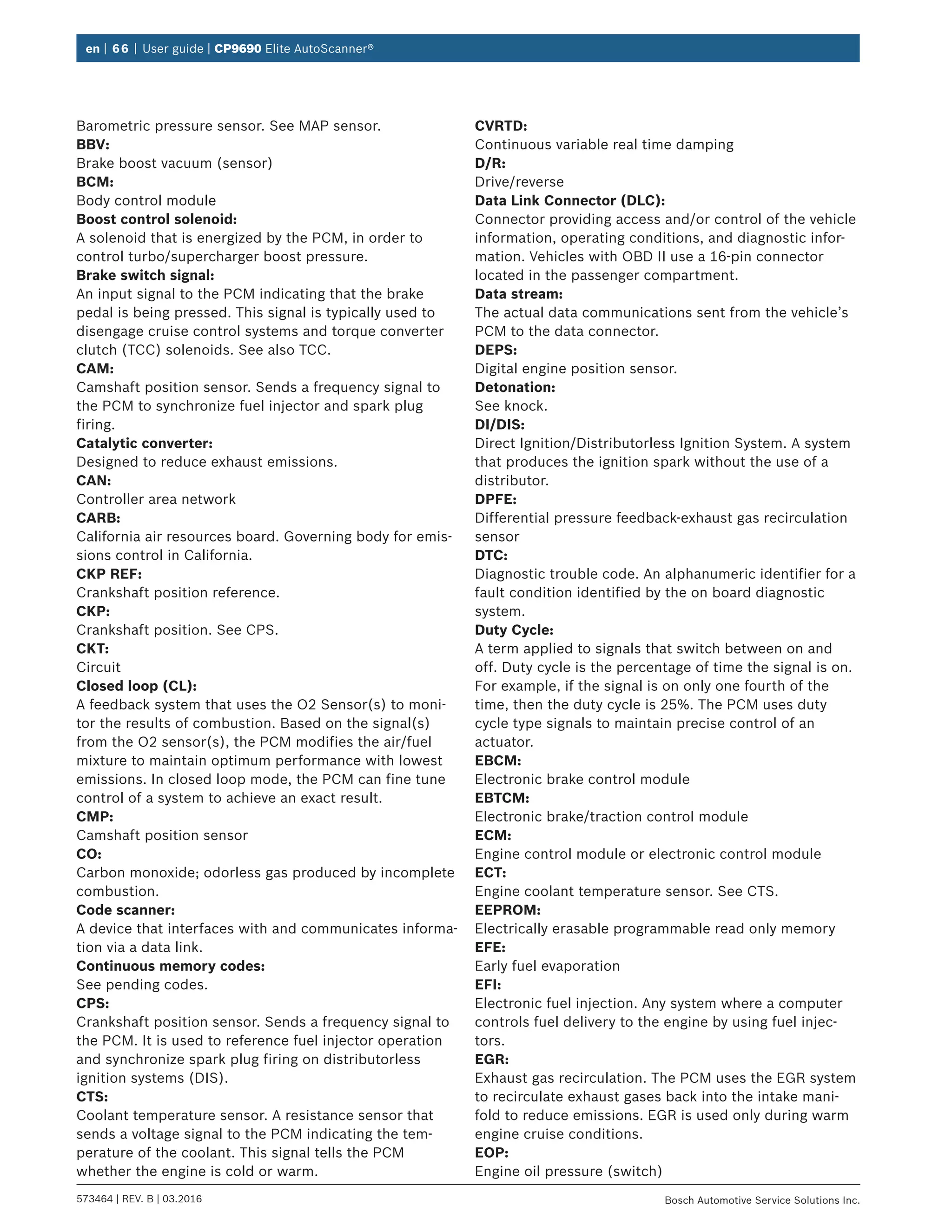 en | 66 | User guide | CP9690 Elite AutoScanner®
573464 | REV. B | 03.2016 Bosch Automotive Service Solutions Inc.
Barometric pressure sensor. See MAP sensor.
BBV:
Brake boost vacuum (sensor)
BCM:
Body control module
Boost control solenoid:
A solenoid that is energized by the PCM, in order to
control turbo/supercharger boost pressure.
Brake switch signal:
An input signal to the PCM indicating that the brake
pedal is being pressed. This signal is typically used to
disengage cruise control systems and torque converter
clutch (TCC) solenoids. See also TCC.
CAM:
Camshaft position sensor. Sends a frequency signal to
the PCM to synchronize fuel injector and spark plug
firing.
Catalytic converter:
Designed to reduce exhaust emissions.
CAN:
Controller area network
CARB:
California air resources board. Governing body for emis-
sions control in California.
CKP REF:
Crankshaft position reference.
CKP:
Crankshaft position. See CPS.
CKT:
Circuit
Closed loop (CL):
A feedback system that uses the O2 Sensor(s) to moni-
tor the results of combustion. Based on the signal(s)
from the O2 sensor(s), the PCM modifies the air/fuel
mixture to maintain optimum performance with lowest
emissions. In closed loop mode, the PCM can fine tune
control of a system to achieve an exact result.
CMP:
Camshaft position sensor
CO:
Carbon monoxide; odorless gas produced by incomplete
combustion.
Code scanner:
A device that interfaces with and communicates informa-
tion via a data link.
Continuous memory codes:
See pending codes.
CPS:
Crankshaft position sensor. Sends a frequency signal to
the PCM. It is used to reference fuel injector operation
and synchronize spark plug firing on distributorless
ignition systems (DIS).
CTS:
Coolant temperature sensor. A resistance sensor that
sends a voltage signal to the PCM indicating the tem-
perature of the coolant. This signal tells the PCM
whether the engine is cold or warm.
CVRTD:
Continuous variable real time damping
D/R:
Drive/reverse
Data Link Connector (DLC):
Connector providing access and/or control of the vehicle
information, operating conditions, and diagnostic infor-
mation. Vehicles with OBD II use a 16-pin connector
located in the passenger compartment.
Data stream:
The actual data communications sent from the vehicle’s
PCM to the data connector.
DEPS:
Digital engine position sensor.
Detonation:
See knock.
DI/DIS:
Direct Ignition/Distributorless Ignition System. A system
that produces the ignition spark without the use of a
distributor.
DPFE:
Differential pressure feedback-exhaust gas recirculation
sensor
DTC:
Diagnostic trouble code. An alphanumeric identifier for a
fault condition identified by the on board diagnostic
system.
Duty Cycle:
A term applied to signals that switch between on and
off. Duty cycle is the percentage of time the signal is on.
For example, if the signal is on only one fourth of the
time, then the duty cycle is 25%. The PCM uses duty
cycle type signals to maintain precise control of an
actuator.
EBCM:
Electronic brake control module
EBTCM:
Electronic brake/traction control module
ECM:
Engine control module or electronic control module
ECT:
Engine coolant temperature sensor. See CTS.
EEPROM:
Electrically erasable programmable read only memory
EFE:
Early fuel evaporation
EFI:
Electronic fuel injection. Any system where a computer
controls fuel delivery to the engine by using fuel injec-
tors.
EGR:
Exhaust gas recirculation. The PCM uses the EGR system
to recirculate exhaust gases back into the intake mani-
fold to reduce emissions. EGR is used only during warm
engine cruise conditions.
EOP:
Engine oil pressure (switch)
 