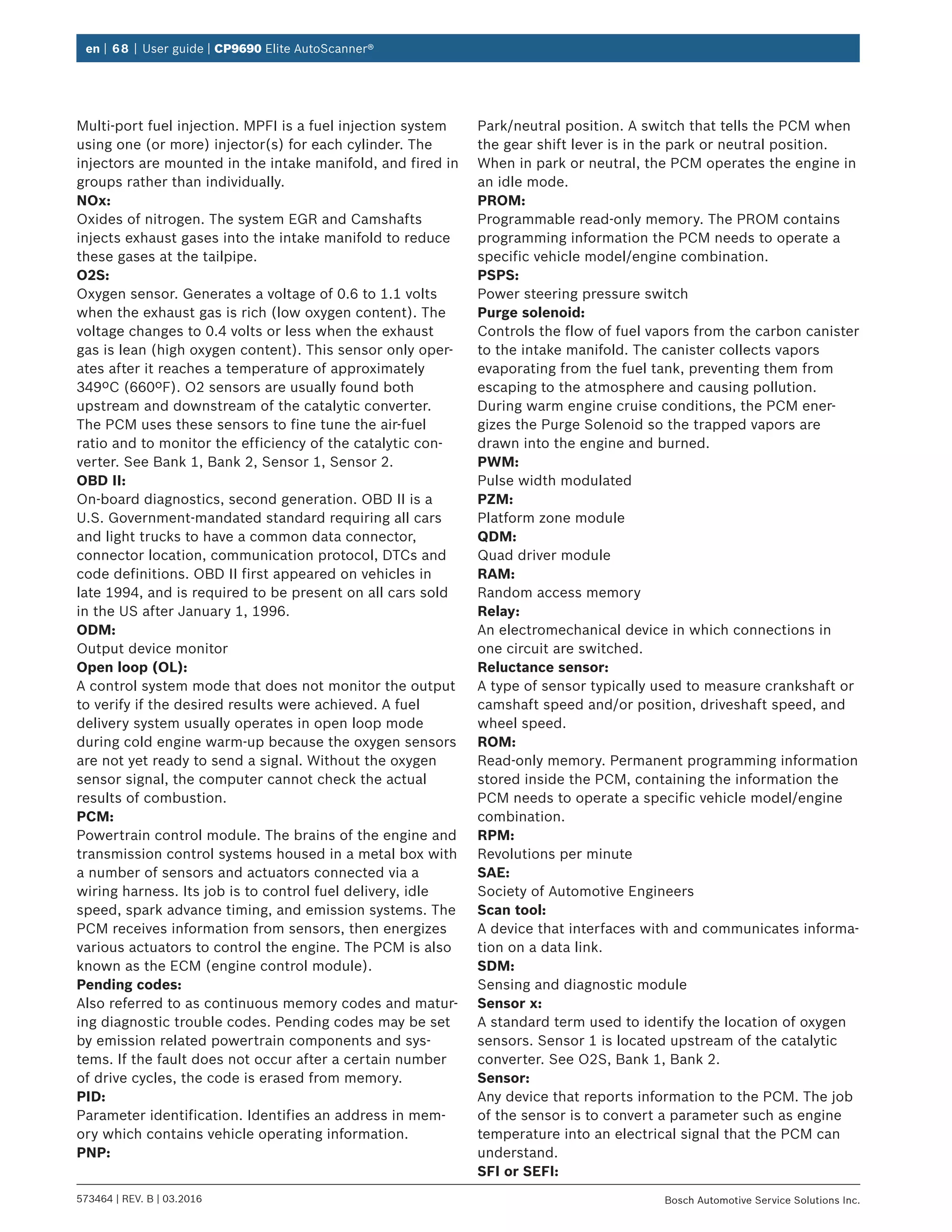 en | 68 | User guide | CP9690 Elite AutoScanner®
573464 | REV. B | 03.2016 Bosch Automotive Service Solutions Inc.
Multi-port fuel injection. MPFI is a fuel injection system
using one (or more) injector(s) for each cylinder. The
injectors are mounted in the intake manifold, and fired in
groups rather than individually.
NOx:
Oxides of nitrogen. The system EGR and Camshafts
injects exhaust gases into the intake manifold to reduce
these gases at the tailpipe.
O2S:
Oxygen sensor. Generates a voltage of 0.6 to 1.1 volts
when the exhaust gas is rich (low oxygen content). The
voltage changes to 0.4 volts or less when the exhaust
gas is lean (high oxygen content). This sensor only oper-
ates after it reaches a temperature of approximately
349ºC (660ºF). O2 sensors are usually found both
upstream and downstream of the catalytic converter.
The PCM uses these sensors to fine tune the air-fuel
ratio and to monitor the efficiency of the catalytic con-
verter. See Bank 1, Bank 2, Sensor 1, Sensor 2.
OBD II:
On-board diagnostics, second generation. OBD II is a
U.S. Government-mandated standard requiring all cars
and light trucks to have a common data connector,
connector location, communication protocol, DTCs and
code definitions. OBD II first appeared on vehicles in
late 1994, and is required to be present on all cars sold
in the US after January 1, 1996.
ODM:
Output device monitor
Open loop (OL):
A control system mode that does not monitor the output
to verify if the desired results were achieved. A fuel
delivery system usually operates in open loop mode
during cold engine warm-up because the oxygen sensors
are not yet ready to send a signal. Without the oxygen
sensor signal, the computer cannot check the actual
results of combustion.
PCM:
Powertrain control module. The brains of the engine and
transmission control systems housed in a metal box with
a number of sensors and actuators connected via a
wiring harness. Its job is to control fuel delivery, idle
speed, spark advance timing, and emission systems. The
PCM receives information from sensors, then energizes
various actuators to control the engine. The PCM is also
known as the ECM (engine control module).
Pending codes:
Also referred to as continuous memory codes and matur-
ing diagnostic trouble codes. Pending codes may be set
by emission related powertrain components and sys-
tems. If the fault does not occur after a certain number
of drive cycles, the code is erased from memory.
PID:
Parameter identification. Identifies an address in mem-
ory which contains vehicle operating information.
PNP:
Park/neutral position. A switch that tells the PCM when
the gear shift lever is in the park or neutral position.
When in park or neutral, the PCM operates the engine in
an idle mode.
PROM:
Programmable read-only memory. The PROM contains
programming information the PCM needs to operate a
specific vehicle model/engine combination.
PSPS:
Power steering pressure switch
Purge solenoid:
Controls the flow of fuel vapors from the carbon canister
to the intake manifold. The canister collects vapors
evaporating from the fuel tank, preventing them from
escaping to the atmosphere and causing pollution.
During warm engine cruise conditions, the PCM ener-
gizes the Purge Solenoid so the trapped vapors are
drawn into the engine and burned.
PWM:
Pulse width modulated
PZM:
Platform zone module
QDM:
Quad driver module
RAM:
Random access memory
Relay:
An electromechanical device in which connections in
one circuit are switched.
Reluctance sensor:
A type of sensor typically used to measure crankshaft or
camshaft speed and/or position, driveshaft speed, and
wheel speed.
ROM:
Read-only memory. Permanent programming information
stored inside the PCM, containing the information the
PCM needs to operate a specific vehicle model/engine
combination.
RPM:
Revolutions per minute
SAE:
Society of Automotive Engineers
Scan tool:
A device that interfaces with and communicates informa-
tion on a data link.
SDM:
Sensing and diagnostic module
Sensor x:
A standard term used to identify the location of oxygen
sensors. Sensor 1 is located upstream of the catalytic
converter. See O2S, Bank 1, Bank 2.
Sensor:
Any device that reports information to the PCM. The job
of the sensor is to convert a parameter such as engine
temperature into an electrical signal that the PCM can
understand.
SFI or SEFI:
 