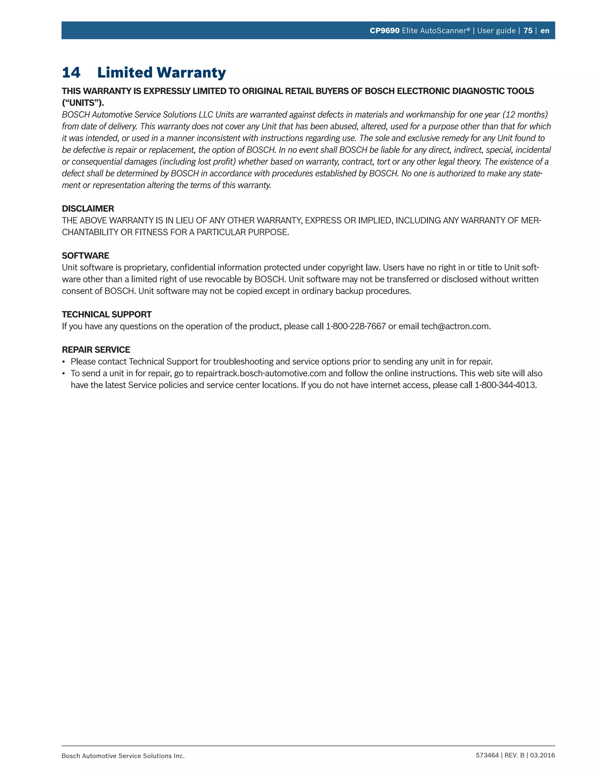 573464 | REV. B | 03.2016Bosch Automotive Service Solutions Inc.
CP9690 Elite AutoScanner® | User guide | 75 | en
14	 Limited Warranty
THIS WARRANTY IS EXPRESSLY LIMITED TO ORIGINAL RETAIL BUYERS OF BOSCH ELECTRONIC DIAGNOSTIC TOOLS
(“UNITS”).
BOSCH Automotive Service Solutions LLC Units are warranted against defects in materials and workmanship for one year (12 months)
from date of delivery. This warranty does not cover any Unit that has been abused, altered, used for a purpose other than that for which
it was intended, or used in a manner inconsistent with instructions regarding use. The sole and exclusive remedy for any Unit found to
be defective is repair or replacement, the option of BOSCH. In no event shall BOSCH be liable for any direct, indirect, special, incidental
or consequential damages (including lost profit) whether based on warranty, contract, tort or any other legal theory. The existence of a
defect shall be determined by BOSCH in accordance with procedures established by BOSCH. No one is authorized to make any state-
ment or representation altering the terms of this warranty.
DISCLAIMER
THE ABOVE WARRANTY IS IN LIEU OF ANY OTHER WARRANTY, EXPRESS OR IMPLIED, INCLUDING ANY WARRANTY OF MER-
CHANTABILITY OR FITNESS FOR A PARTICULAR PURPOSE.
SOFTWARE
Unit software is proprietary, confidential information protected under copyright law. Users have no right in or title to Unit soft-
ware other than a limited right of use revocable by BOSCH. Unit software may not be transferred or disclosed without written
consent of BOSCH. Unit software may not be copied except in ordinary backup procedures.
TECHNICAL SUPPORT
If you have any questions on the operation of the product, please call 1-800-228-7667 or email tech@actron.com.
REPAIR SERVICE
•	 Please contact Technical Support for troubleshooting and service options prior to sending any unit in for repair.
•	 To send a unit in for repair, go to repairtrack.bosch-automotive.com and follow the online instructions. This web site will also
have the latest Service policies and service center locations. If you do not have internet access, please call 1-800-344-4013.
 