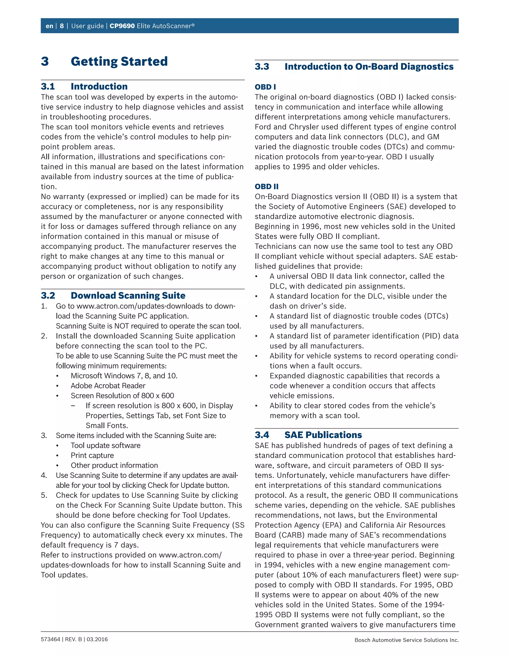 en | 8 | User guide | CP9690 Elite AutoScanner®
573464 | REV. B | 03.2016 Bosch Automotive Service Solutions Inc.
3	 Getting Started
3.1	Introduction
The scan tool was developed by experts in the automo-
tive service industry to help diagnose vehicles and assist
in troubleshooting procedures.
The scan tool monitors vehicle events and retrieves
codes from the vehicle’s control modules to help pin-
point problem areas.
All information, illustrations and specifications con-
tained in this manual are based on the latest information
available from industry sources at the time of publica-
tion.
No warranty (expressed or implied) can be made for its
accuracy or completeness, nor is any responsibility
assumed by the manufacturer or anyone connected with
it for loss or damages suffered through reliance on any
information contained in this manual or misuse of
accompanying product. The manufacturer reserves the
right to make changes at any time to this manual or
accompanying product without obligation to notify any
person or organization of such changes.
3.2	 Download Scanning Suite
1.	 Go to www.actron.com/updates-downloads to down-
load the Scanning Suite PC application.
Scanning Suite is NOT required to operate the scan tool.
2.	 Install the downloaded Scanning Suite application
before connecting the scan tool to the PC.
To be able to use Scanning Suite the PC must meet the
following minimum requirements:
•	 Microsoft Windows 7, 8, and 10.
•	 Adobe Acrobat Reader
•	 Screen Resolution of 800 x 600
–– If screen resolution is 800 x 600, in Display
Properties, Settings Tab, set Font Size to
Small Fonts.
3.	 Some items included with the Scanning Suite are:
•	 Tool update software
•	 Print capture
•	 Other product information
4.	 Use Scanning Suite to determine if any updates are avail-
able for your tool by clicking Check for Update button.
5.	 Check for updates to Use Scanning Suite by clicking
on the Check For Scanning Suite Update button. This
should be done before checking for Tool Updates.
You can also configure the Scanning Suite Frequency (SS
Frequency) to automatically check every xx minutes. The
default frequency is 7 days.
Refer to instructions provided on www.actron.com/
updates-downloads for how to install Scanning Suite and
Tool updates.
3.3	 Introduction to On-Board Diagnostics
OBD I
The original on-board diagnostics (OBD I) lacked consis-
tency in communication and interface while allowing
different interpretations among vehicle manufacturers.
Ford and Chrysler used different types of engine control
computers and data link connectors (DLC), and GM
varied the diagnostic trouble codes (DTCs) and commu-
nication protocols from year-to-year. OBD I usually
applies to 1995 and older vehicles.
OBD II
On-Board Diagnostics version II (OBD II) is a system that
the Society of Automotive Engineers (SAE) developed to
standardize automotive electronic diagnosis.
Beginning in 1996, most new vehicles sold in the United
States were fully OBD II compliant.
Technicians can now use the same tool to test any OBD
II compliant vehicle without special adapters. SAE estab-
lished guidelines that provide:
•	 A universal OBD II data link connector, called the
DLC, with dedicated pin assignments.
•	 A standard location for the DLC, visible under the
dash on driver’s side.
•	 A standard list of diagnostic trouble codes (DTCs)
used by all manufacturers.
•	 A standard list of parameter identification (PID) data
used by all manufacturers.
•	 Ability for vehicle systems to record operating condi-
tions when a fault occurs.
•	 Expanded diagnostic capabilities that records a
code whenever a condition occurs that affects
vehicle emissions.
•	 Ability to clear stored codes from the vehicle’s
memory with a scan tool.
3.4	 SAE Publications
SAE has published hundreds of pages of text defining a
standard communication protocol that establishes hard-
ware, software, and circuit parameters of OBD II sys-
tems. Unfortunately, vehicle manufacturers have differ-
ent interpretations of this standard communications
protocol. As a result, the generic OBD II communications
scheme varies, depending on the vehicle. SAE publishes
recommendations, not laws, but the Environmental
Protection Agency (EPA) and California Air Resources
Board (CARB) made many of SAE’s recommendations
legal requirements that vehicle manufacturers were
required to phase in over a three-year period. Beginning
in 1994, vehicles with a new engine management com-
puter (about 10% of each manufacturers fleet) were sup-
posed to comply with OBD II standards. For 1995, OBD
II systems were to appear on about 40% of the new
vehicles sold in the United States. Some of the 1994-
1995 OBD II systems were not fully compliant, so the
Government granted waivers to give manufacturers time
 