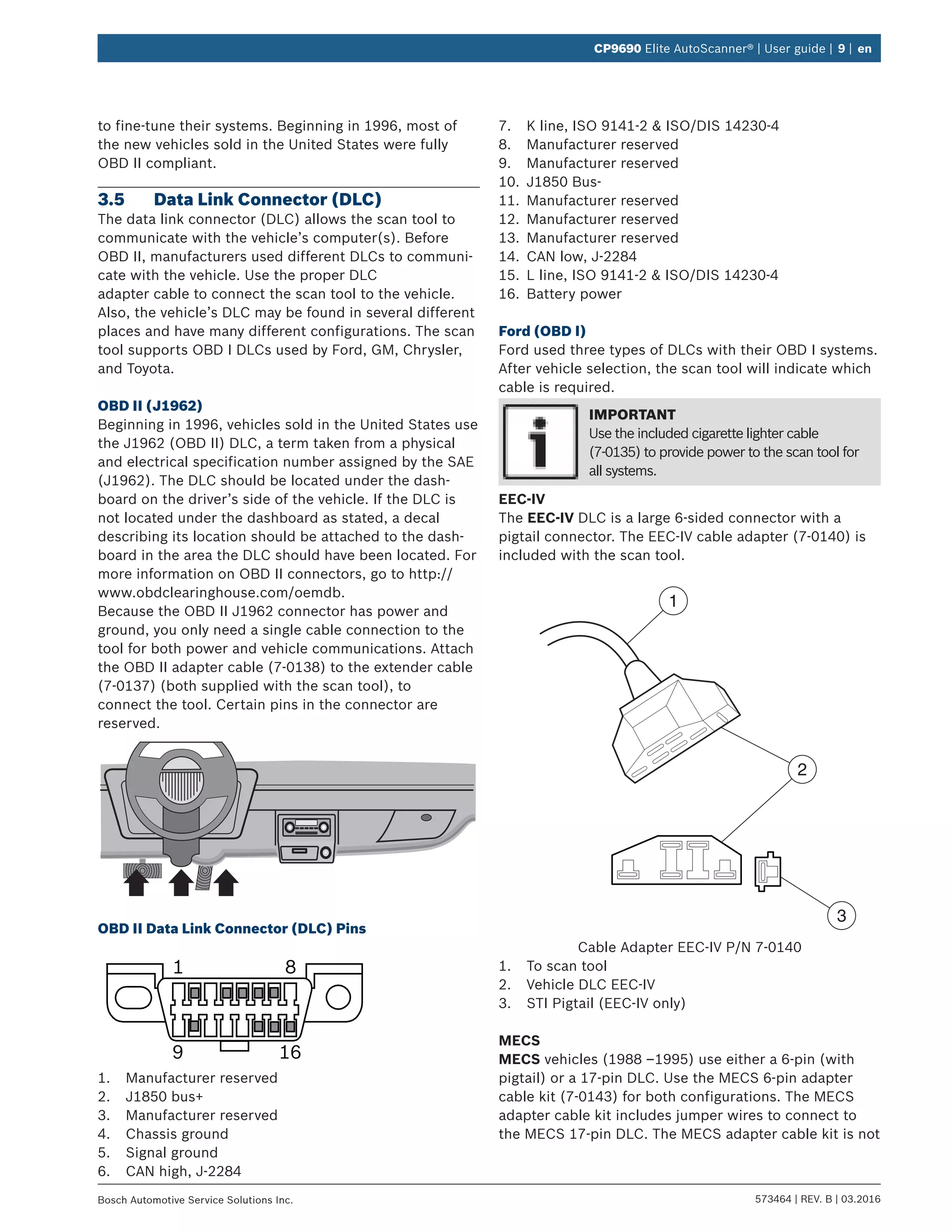 573464 | REV. B | 03.2016Bosch Automotive Service Solutions Inc.
CP9690 Elite AutoScanner® | User guide | 9 | en
to fine-tune their systems. Beginning in 1996, most of
the new vehicles sold in the United States were fully
OBD II compliant.
3.5	 Data Link Connector (DLC)
The data link connector (DLC) allows the scan tool to
communicate with the vehicle’s computer(s). Before
OBD II, manufacturers used different DLCs to communi-
cate with the vehicle. Use the proper DLC
adapter cable to connect the scan tool to the vehicle.
Also, the vehicle’s DLC may be found in several different
places and have many different configurations. The scan
tool supports OBD I DLCs used by Ford, GM, Chrysler,
and Toyota.
OBD II (J1962)
Beginning in 1996, vehicles sold in the United States use
the J1962 (OBD II) DLC, a term taken from a physical
and electrical specification number assigned by the SAE
(J1962). The DLC should be located under the dash-
board on the driver’s side of the vehicle. If the DLC is
not located under the dashboard as stated, a decal
describing its location should be attached to the dash-
board in the area the DLC should have been located. For
more information on OBD II connectors, go to http://
www.obdclearinghouse.com/oemdb.
Because the OBD II J1962 connector has power and
ground, you only need a single cable connection to the
tool for both power and vehicle communications. Attach
the OBD II adapter cable (7-0138) to the extender cable
(7-0137) (both supplied with the scan tool), to
connect the tool. Certain pins in the connector are
reserved.
OBD II Data Link Connector (DLC) Pins
1 8
9 16
1.	 Manufacturer reserved
2.	 J1850 bus+
3.	 Manufacturer reserved
4.	 Chassis ground
5.	 Signal ground
6.	 CAN high, J-2284
7.	 K line, ISO 9141-2 & ISO/DIS 14230-4
8.	 Manufacturer reserved
9.	 Manufacturer reserved
10.	 J1850 Bus-
11.	 Manufacturer reserved
12.	 Manufacturer reserved
13.	 Manufacturer reserved
14.	 CAN low, J-2284
15.	 L line, ISO 9141-2 & ISO/DIS 14230-4
16.	 Battery power
Ford (OBD I)
Ford used three types of DLCs with their OBD I systems.
After vehicle selection, the scan tool will indicate which
cable is required.
IMPORTANT
Use the included cigarette lighter cable
(7-0135) to provide power to the scan tool for
all systems.
EEC-IV
The EEC-IV DLC is a large 6-sided connector with a
pigtail connector. The EEC-IV cable adapter (7-0140) is
included with the scan tool.
1
2
3
Cable Adapter EEC-IV P/N 7-0140
1.	 To scan tool
2.	 Vehicle DLC EEC-IV
3.	 STI Pigtail (EEC-IV only)
MECS
MECS vehicles (1988 –1995) use either a 6-pin (with
pigtail) or a 17-pin DLC. Use the MECS 6-pin adapter
cable kit (7-0143) for both configurations. The MECS
adapter cable kit includes jumper wires to connect to
the MECS 17-pin DLC. The MECS adapter cable kit is not
 