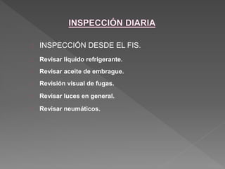  INSPECCIÓN DESDE EL FIS. 
 Revisar liquido refrigerante. 
 Revisar aceite de embrague. 
 Revisión visual de fugas. 
 Revisar luces en general. 
 Revisar neumáticos. 
 