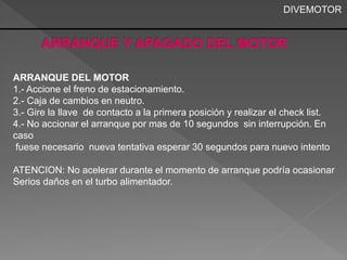 DIVEMOTOR 
ARRANQUE DEL MOTOR 
1.- Accione el freno de estacionamiento. 
2.- Caja de cambios en neutro. 
3.- Gire la llave de contacto a la primera posición y realizar el check list. 
4.- No accionar el arranque por mas de 10 segundos sin interrupción. En 
caso 
fuese necesario nueva tentativa esperar 30 segundos para nuevo intento 
ATENCION: No acelerar durante el momento de arranque podría ocasionar 
Serios daños en el turbo alimentador. 
 