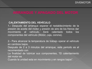 DIVEMOTOR 
ARRANQUE Y APAGADO DEL MOTOR 
CALENTAMIENTO DEL VEHÍCULO 
1.- Después del arranque esperar el restablecimiento de la 
presión de aceite del motor y presión de aire de los frenos dar 
movimiento al vehículo. Será calentado todos los 
componentes del vehículo (Motor, caja, corona). 
2.- Para alcanzar la temperatura de trabajo operar el vehículo 
en cambios bajos. 
Después de 2 a 3 minutos del arranque, este periodo es el 
recomendado con 
La finalidad de lubricar sus componentes, “El calentamiento 
del motor es 
Cuando la unidad esta en movimiento y en rangos bajos”. 
 
