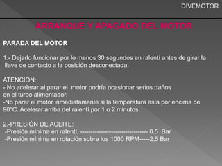 PARADA DEL MOTOR 
1.- Dejarlo funcionar por lo menos 30 segundos en ralentí antes de girar la 
llave de contacto a la posición desconectada. 
ATENCION: 
- No acelerar al parar el motor podría ocasionar serios daños 
en el turbo alimentador. 
-No parar el motor inmediatamente si la temperatura esta por encima de 
90°C. Acelerar arriba del ralentí por 1 o 2 minutos. 
2.-PRESIÓN DE ACEITE: 
-Presión mínima en ralentí, --------------------------------- 0.5 Bar 
-Presión mínima en rotación sobre los 1000 RPM-----2.5 Bar 
DIVEMOTOR 
 