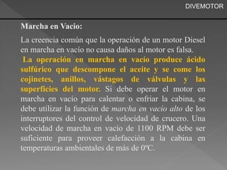 DIVEMOTOR 
Marcha en Vacio: 
La creencia común que la operación de un motor Diesel 
en marcha en vacío no causa daños al motor es falsa. 
La operación en marcha en vacío produce ácido 
sulfúrico que descompone el aceite y se come los 
cojinetes, anillos, vástagos de válvulas y las 
superficies del motor. Si debe operar el motor en 
marcha en vacío para calentar o enfriar la cabina, se 
debe utilizar la función de marcha en vacío alto de los 
interruptores del control de velocidad de crucero. Una 
velocidad de marcha en vacío de 1100 RPM debe ser 
suficiente para proveer calefacción a la cabina en 
temperaturas ambientales de más de 0ºC. 
 