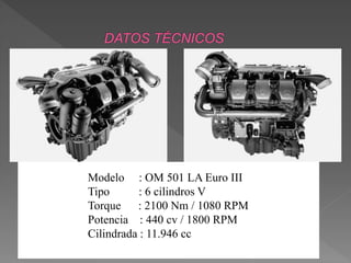 Modelo : OM 501 LA Euro III 
Tipo : 6 cilindros V 
Torque : 2100 Nm / 1080 RPM 
Potencia : 440 cv / 1800 RPM 
Cilindrada : 11.946 cc 
 