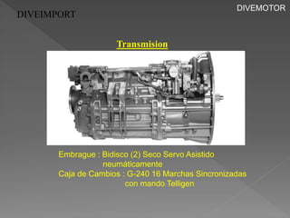 DIVEIMPORT 
Transmision 
Embrague : Bidisco (2) Seco Servo Asistido 
neumáticamente 
Caja de Cambios : G-240 16 Marchas Sincronizadas 
con mando Telligen 
DIVEMOTOR 
 