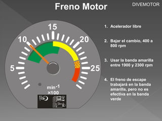 Freno Motor 
1. Acelerador libre 
2. Bajar el cambio, 400 a 
800 rpm 
3. Usar la banda amarilla 
entre 1900 y 2300 rpm 
4. El freno de escape 
trabajará en la banda 
amarilla, pero no es 
efectiva en la banda 
verde 
5 
10 
15 
25 
20 
min -1 
100 
  
 
DIVEMOTOR 
 