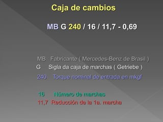 Caja de cambios 
MB G 240 / 16 / 11,7 - 0,69 
MB Fabricante ( Mercedes-Benz de Brasil ) 
G Sigla da caja de marchas ( Getriebe ) 
240 Torque nominal de entrada en mkgf 
16 Número de marchas 
11,7 Reducción de la 1a. marcha 
 