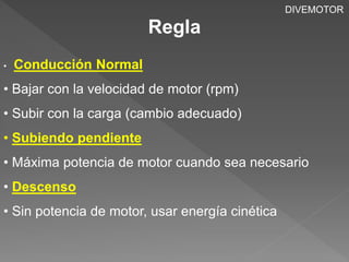 Regla 
DIVEMOTOR 
• Conducción Normal 
• Bajar con la velocidad de motor (rpm) 
• Subir con la carga (cambio adecuado) 
• Subiendo pendiente 
• Máxima potencia de motor cuando sea necesario 
• Descenso 
• Sin potencia de motor, usar energía cinética 
 