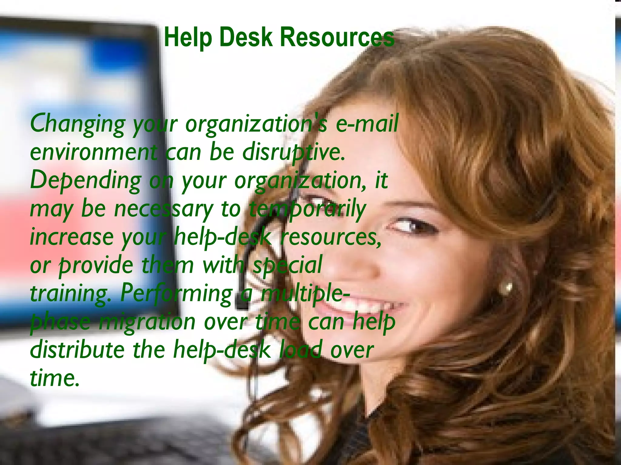 Help Desk Resources Changing your organization's e-mail environment can be disruptive. Depending on your organization, it may be necessary to temporarily increase your help-desk resources, or provide them with special training. Performing a multiple-phase migration over time can help distribute the help-desk load over time.   