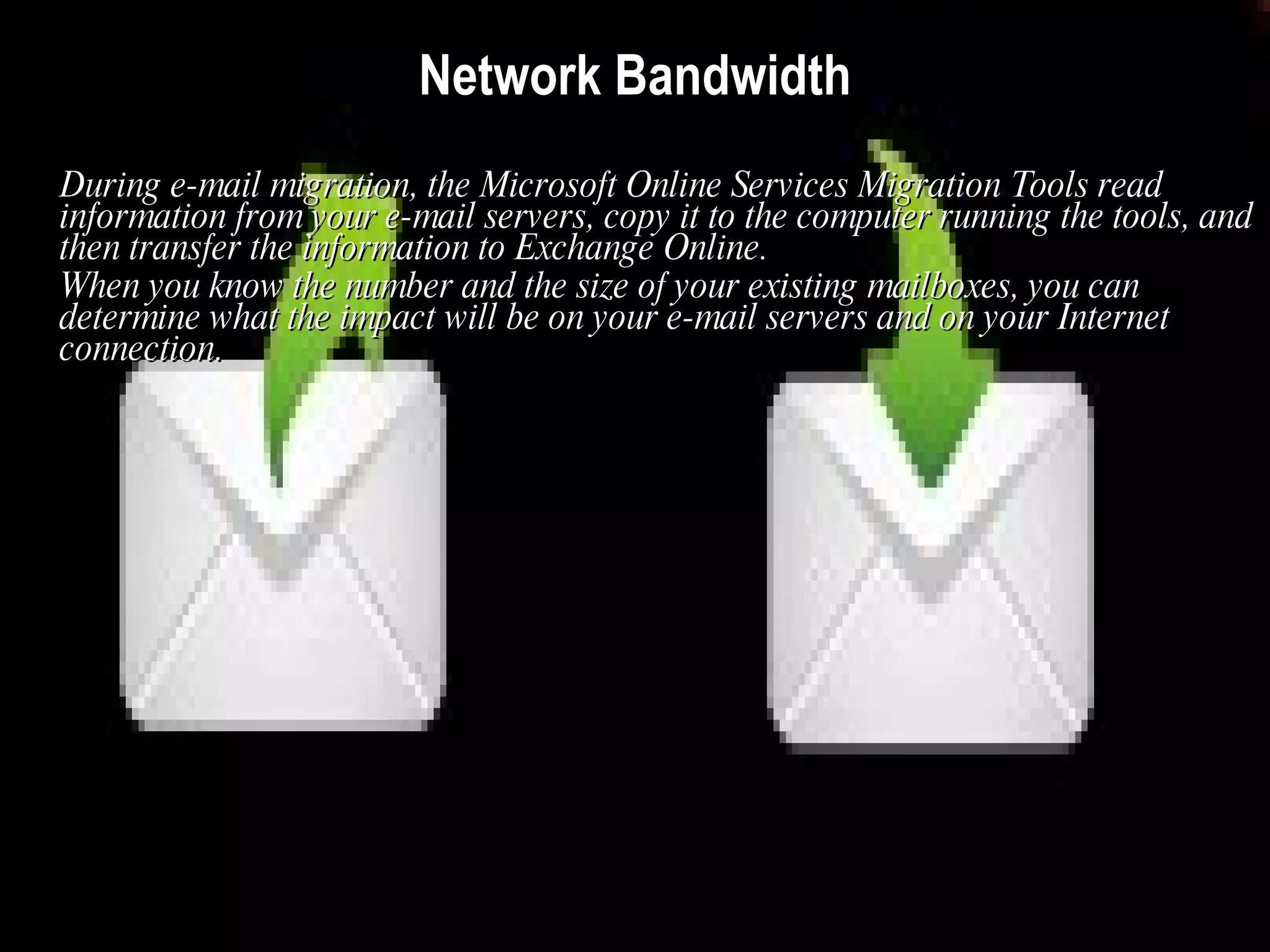 Network Bandwidth During e-mail migration, the Microsoft Online Services Migration Tools read information from your e-mail servers, copy it to the computer running the tools, and then transfer the information to Exchange Online.  When you know the number and the size of your existing mailboxes, you can determine what the impact will be on your e-mail servers and on your Internet connection.   