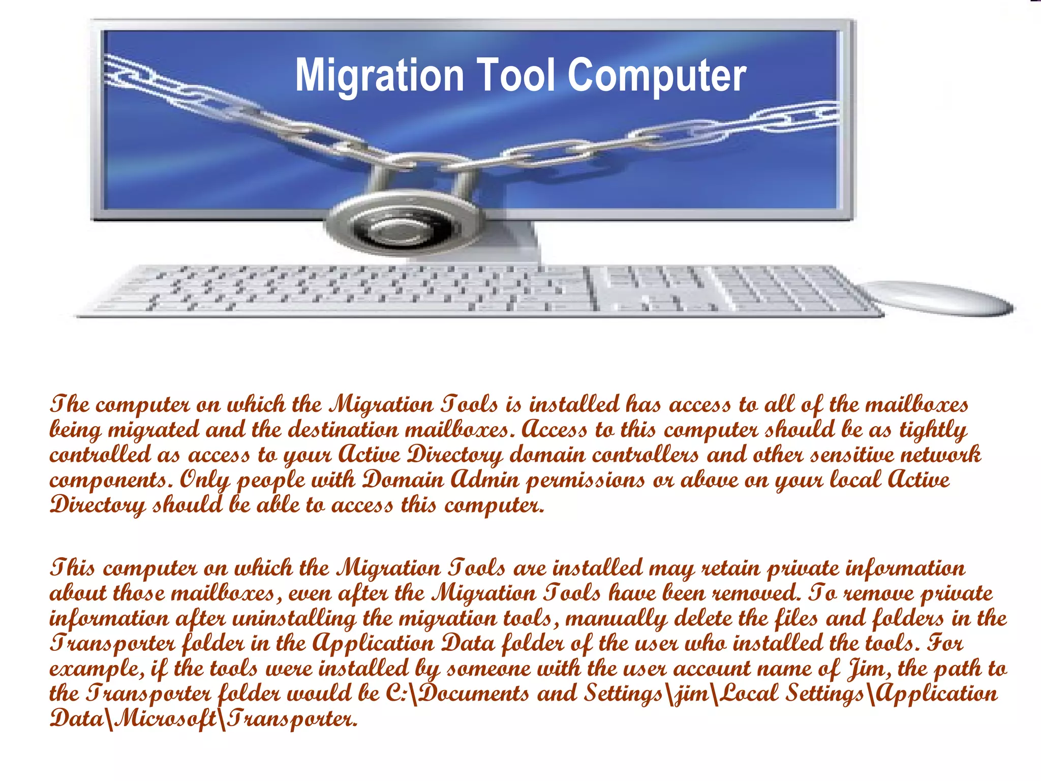 Migration Tool Computer The computer on which the Migration Tools is installed has access to all of the mailboxes being migrated and the destination mailboxes. Access to this computer should be as tightly controlled as access to your Active Directory domain controllers and other sensitive network components. Only people with Domain Admin permissions or above on your local Active Directory should be able to access this computer.  This computer on which the Migration Tools are installed may retain private information about those mailboxes, even after the Migration Tools have been removed. To remove private information after uninstalling the migration tools, manually delete the files and folders in the Transporter folder in the Application Data folder of the user who installed the tools. For example, if the tools were installed by someone with the user account name of Jim, the path to the Transporter folder would be C:\Documents and Settings\jim\Local Settings\Application Data\Microsoft\Transporter. 