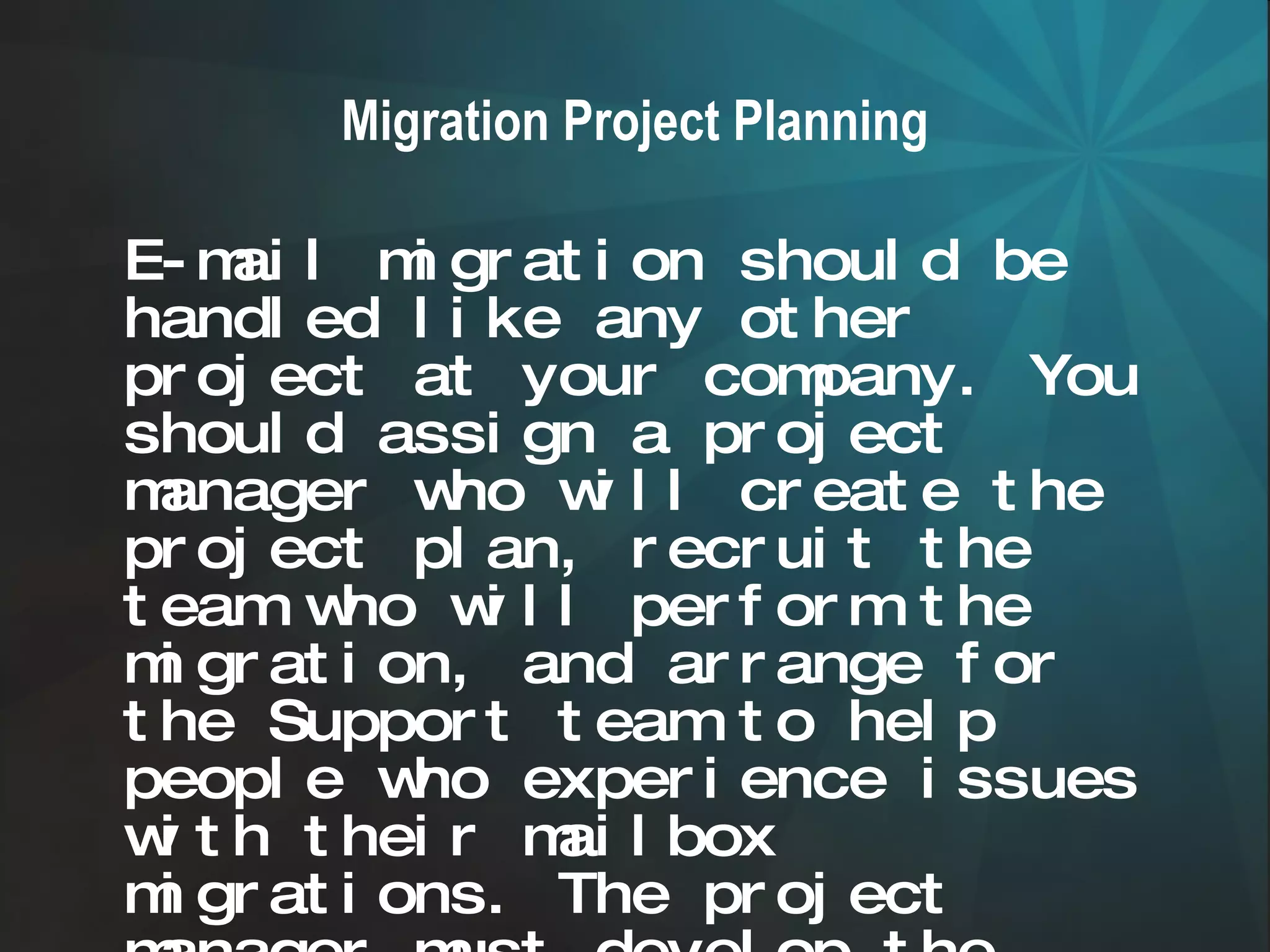 Migration Project Planning E-mail migration should be handled like any other project at your company. You should assign a project manager who will create the project plan, recruit the team who will perform the migration, and arrange for the Support team to help people who experience issues with their mailbox migrations. The project manager must develop the migration plan, and clearly communicate the plan to management and the people involved in the migration .   