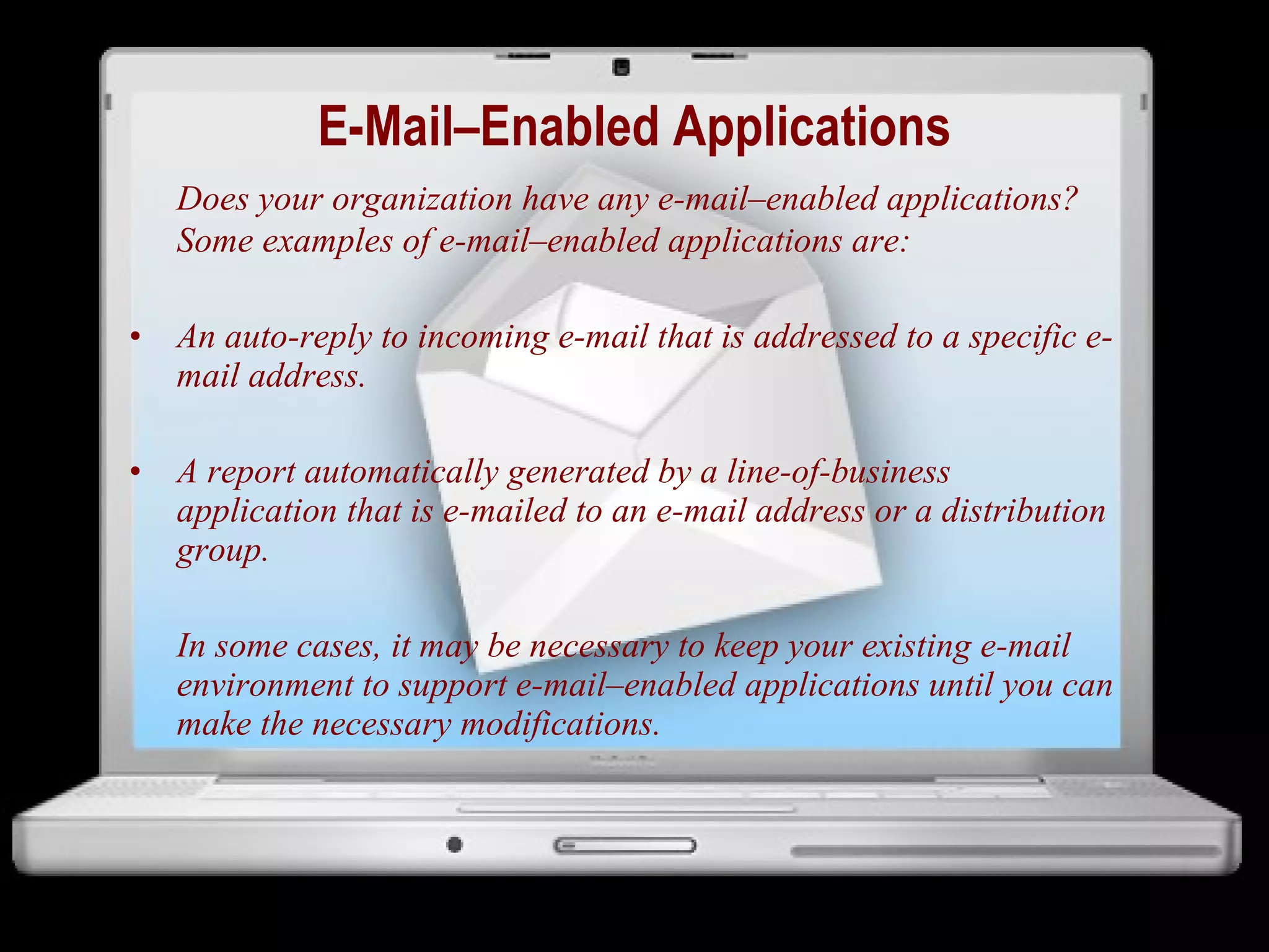 E-Mail–Enabled Applications Does your organization have any e-mail–enabled applications? Some examples of e-mail–enabled applications are: An auto-reply to incoming e-mail that is addressed to a specific e-mail address. A report automatically generated by a line-of-business application that is e-mailed to an e-mail address or a distribution group. In some cases, it may be necessary to keep your existing e-mail environment to support e-mail–enabled applications until you can make the necessary modifications. 