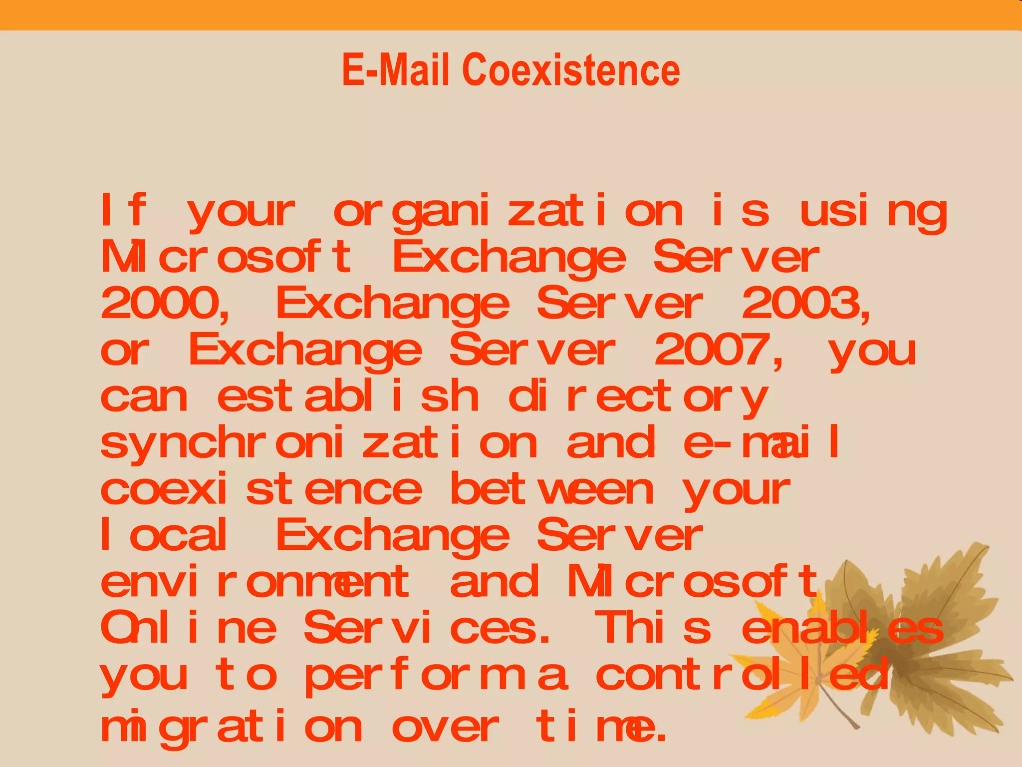 E-Mail Coexistence If your organization is using Microsoft Exchange Server 2000, Exchange Server 2003, or Exchange Server 2007, you can establish directory synchronization and e-mail coexistence between your local Exchange Server environment and Microsoft Online Services. This enables you to perform a controlled migration over time.   