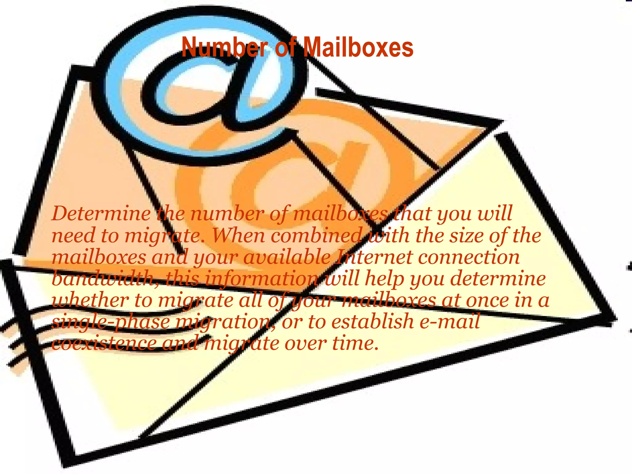 Number of Mailboxes Determine the number of mailboxes that you will need to migrate. When combined with the size of the mailboxes and your available Internet connection bandwidth, this information will help you determine whether to migrate all of your mailboxes at once in a single-phase migration, or to establish e-mail coexistence and migrate over time. 
