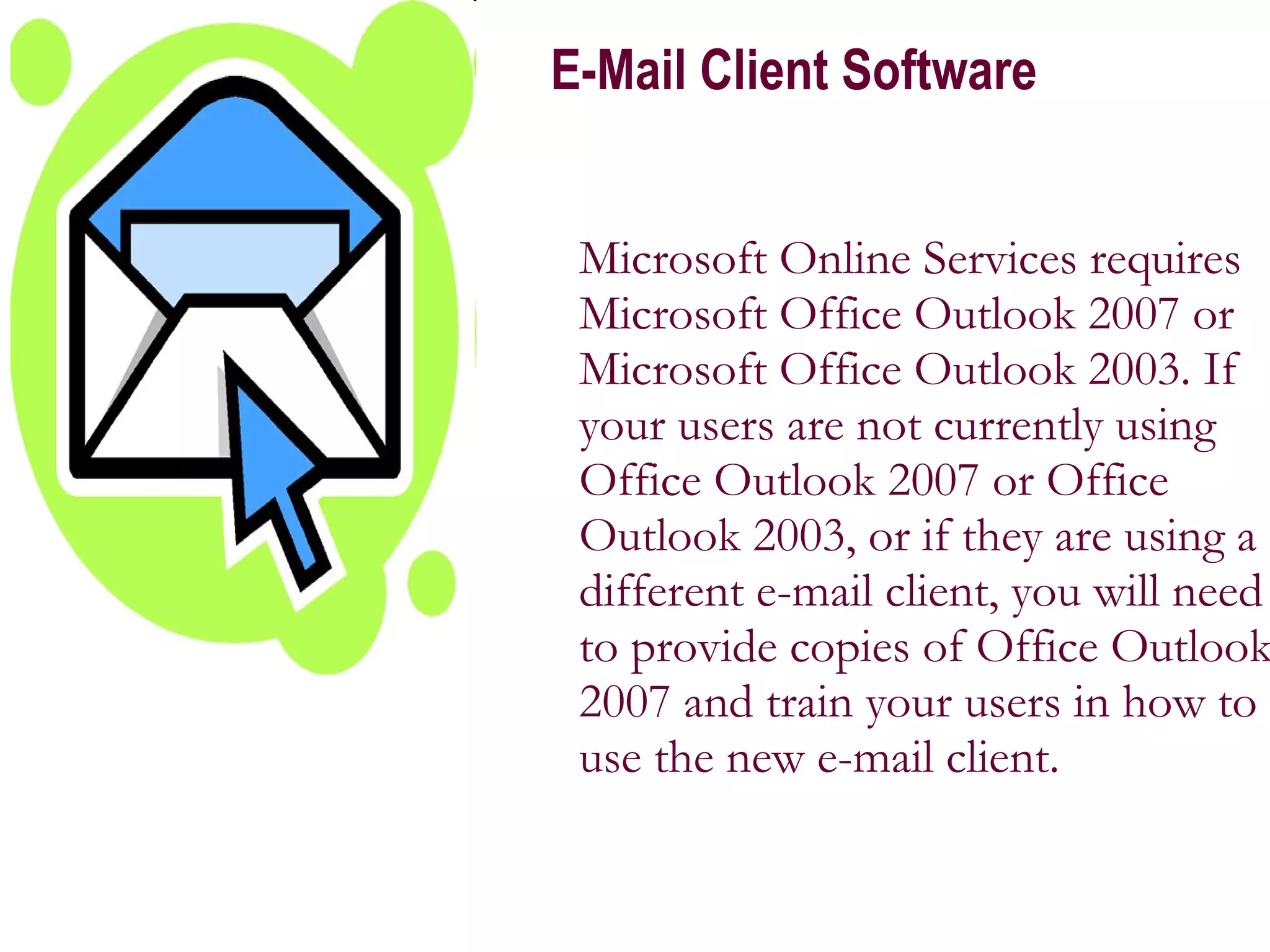 E-Mail Client Software Microsoft Online Services requires Microsoft Office Outlook 2007 or Microsoft Office Outlook 2003. If your users are not currently using Office Outlook 2007 or Office Outlook 2003, or if they are using a different e-mail client, you will need to provide copies of Office Outlook 2007 and train your users in how to use the new e-mail client.  