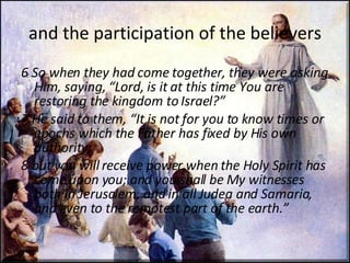 and the participation of the believers 6 So when they had come together, they were asking Him, saying, “Lord, is it at this time You are restoring the kingdom to Israel?”  7 He said to them, “It is not for you to know times or epochs which the Father has fixed by His own authority;  8 but you will receive power when the Holy Spirit has come upon you; and you shall be My witnesses both in Jerusalem, and in all Judea and Samaria, and even to the remotest part of the earth.” 