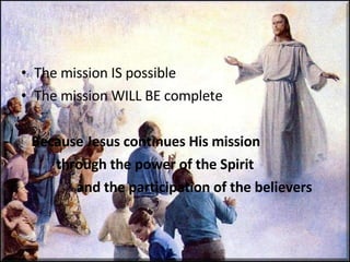 The mission IS possible The mission WILL BE complete Because Jesus continues His mission  through the power of the Spirit    and the participation of the believers 