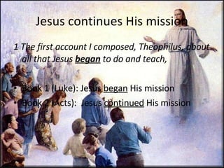 Jesus continues His mission 1 The first account I composed, Theophilus, about all that Jesus  began  to do and teach,  Book 1 (Luke): Jesus  began  His mission Book 2 (Acts):  Jesus  continued  His mission 