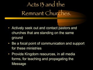 Acts 13 and the  Remnant Churches. Actively seek out and contact pastors and churches that are standing on the same ground Be a focal point of communication and support for these ministries Provide Kingdom resources, in all media forms, for teaching and propagating the Message 
