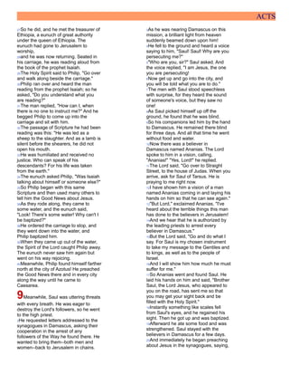 ACTS
27So he did, and he met the treasurer of
Ethiopia, a eunuch of great authority
under the queen of Ethiopia. The
eunuch had gone to Jerusalem to
worship,
28and he was now returning. Seated in
his carriage, he was reading aloud from
the book of the prophet Isaiah.
29The Holy Spirit said to Philip, "Go over
and walk along beside the carriage."
30Philip ran over and heard the man
reading from the prophet Isaiah; so he
asked, "Do you understand what you
are reading?"
31The man replied, "How can I, when
there is no one to instruct me?" And he
begged Philip to come up into the
carriage and sit with him.
32The passage of Scripture he had been
reading was this: "He was led as a
sheep to the slaughter. And as a lamb is
silent before the shearers, he did not
open his mouth.
33He was humiliated and received no
justice. Who can speak of his
descendants? For his life was taken
from the earth."
34The eunuch asked Philip, "Was Isaiah
talking about himself or someone else?"
35So Philip began with this same
Scripture and then used many others to
tell him the Good News about Jesus.
36As they rode along, they came to
some water, and the eunuch said,
"Look! There's some water! Why can't I
be baptized?"
38He ordered the carriage to stop, and
they went down into the water, and
Philip baptized him.
39When they came up out of the water,
the Spirit of the Lord caught Philip away.
The eunuch never saw him again but
went on his way rejoicing.
40Meanwhile, Philip found himself farther
north at the city of Azotus! He preached
the Good News there and in every city
along the way until he came to
Caesarea.
9Meanwhile, Saul was uttering threats
with every breath. He was eager to
destroy the Lord's followers, so he went
to the high priest.
2He requested letters addressed to the
synagogues in Damascus, asking their
cooperation in the arrest of any
followers of the Way he found there. He
wanted to bring them--both men and
women--back to Jerusalem in chains.
3As he was nearing Damascus on this
mission, a brilliant light from heaven
suddenly beamed down upon him!
4He fell to the ground and heard a voice
saying to him, "Saul! Saul! Why are you
persecuting me?"
5"Who are you, sir?" Saul asked. And
the voice replied, "I am Jesus, the one
you are persecuting!
6Now get up and go into the city, and
you will be told what you are to do."
7The men with Saul stood speechless
with surprise, for they heard the sound
of someone's voice, but they saw no
one!
8As Saul picked himself up off the
ground, he found that he was blind.
9So his companions led him by the hand
to Damascus. He remained there blind
for three days. And all that time he went
without food and water.
10Now there was a believer in
Damascus named Ananias. The Lord
spoke to him in a vision, calling,
"Ananias!" "Yes, Lord!" he replied.
11The Lord said, "Go over to Straight
Street, to the house of Judas. When you
arrive, ask for Saul of Tarsus. He is
praying to me right now.
12I have shown him a vision of a man
named Ananias coming in and laying his
hands on him so that he can see again."
13"But Lord," exclaimed Ananias, "I've
heard about the terrible things this man
has done to the believers in Jerusalem!
14And we hear that he is authorized by
the leading priests to arrest every
believer in Damascus."
15But the Lord said, "Go and do what I
say. For Saul is my chosen instrument
to take my message to the Gentiles and
to kings, as well as to the people of
Israel.
16And I will show him how much he must
suffer for me."
17So Ananias went and found Saul. He
laid his hands on him and said, "Brother
Saul, the Lord Jesus, who appeared to
you on the road, has sent me so that
you may get your sight back and be
filled with the Holy Spirit."
18Instantly something like scales fell
from Saul's eyes, and he regained his
sight. Then he got up and was baptized.
19Afterward he ate some food and was
strengthened. Saul stayed with the
believers in Damascus for a few days.
20And immediately he began preaching
about Jesus in the synagogues, saying,
 