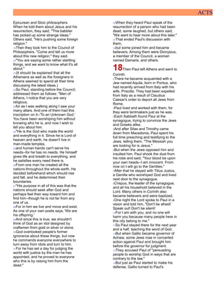 ACTS
Epicurean and Stoic philosophers.
When he told them about Jesus and his
resurrection, they said, "This babbler
has picked up some strange ideas."
Others said, "He's pushing some foreign
religion."
19Then they took him to the Council of
Philosophers. "Come and tell us more
about this new religion," they said.
20"You are saying some rather startling
things, and we want to know what it's all
about."
21(It should be explained that all the
Athenians as well as the foreigners in
Athens seemed to spend all their time
discussing the latest ideas.)
22So Paul, standing before the Council,
addressed them as follows: "Men of
Athens, I notice that you are very
religious,
23for as I was walking along I saw your
many altars. And one of them had this
inscription on it--'To an Unknown God.'
You have been worshiping him without
knowing who he is, and now I wish to
tell you about him.
24"He is the God who made the world
and everything in it. Since he is Lord of
heaven and earth, he doesn't live in
man-made temples,
25and human hands can't serve his
needs--for he has no needs. He himself
gives life and breath to everything, and
he satisfies every need there is.
26From one man he created all the
nations throughout the whole earth. He
decided beforehand which should rise
and fall, and he determined their
boundaries.
27"His purpose in all of this was that the
nations should seek after God and
perhaps feel their way toward him and
find him--though he is not far from any
one of us.
28For in him we live and move and exist.
As one of your own poets says, 'We are
his offspring.'
29And since this is true, we shouldn't
think of God as an idol designed by
craftsmen from gold or silver or stone.
30God overlooked people's former
ignorance about these things, but now
he commands everyone everywhere to
turn away from idols and turn to him.
31For he has set a day for judging the
world with justice by the man he has
appointed, and he proved to everyone
who this is by raising him from the
dead."
32When they heard Paul speak of the
resurrection of a person who had been
dead, some laughed, but others said,
"We want to hear more about this later."
33That ended Paul's discussion with
them,
34but some joined him and became
believers. Among them were Dionysius,
a member of the Council, a woman
named Damaris, and others.
18Then Paul left Athens and went to
Corinth.
2There he became acquainted with a
Jew named Aquila, born in Pontus, who
had recently arrived from Italy with his
wife, Priscilla. They had been expelled
from Italy as a result of Claudius
Caesar's order to deport all Jews from
Rome.
3Paul lived and worked with them, for
they were tentmakers just as he was.
4Each Sabbath found Paul at the
synagogue, trying to convince the Jews
and Greeks alike.
5And after Silas and Timothy came
down from Macedonia, Paul spent his
full time preaching and testifying to the
Jews, telling them, "The Messiah you
are looking for is Jesus."
6But when the Jews opposed him and
insulted him, Paul shook the dust from
his robe and said, "Your blood be upon
your own heads--I am innocent. From
now on I will go to the Gentiles."
7After that he stayed with Titius Justus,
a Gentile who worshiped God and lived
next door to the synagogue.
8Crispus, the leader of the synagogue,
and all his household believed in the
Lord. Many others in Corinth also
became believers and were baptized.
9One night the Lord spoke to Paul in a
vision and told him, "Don't be afraid!
Speak out! Don't be silent!
10For I am with you, and no one will
harm you because many people here in
this city belong to me."
11So Paul stayed there for the next year
and a half, teaching the word of God.
12But when Gallio became governor of
Achaia, some Jews rose in concerted
action against Paul and brought him
before the governor for judgment.
13They accused Paul of "persuading
people to worship God in ways that are
contrary to the law."
14But just as Paul started to make his
defense, Gallio turned to Paul's
 