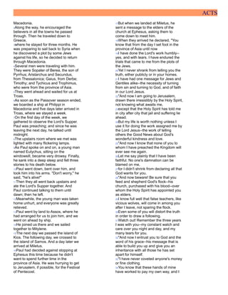 ACTS
Macedonia.
2Along the way, he encouraged the
believers in all the towns he passed
through. Then he traveled down to
Greece,
3where he stayed for three months. He
was preparing to sail back to Syria when
he discovered a plot by some Jews
against his life, so he decided to return
through Macedonia.
4Several men were traveling with him.
They were Sopater of Berea, the son of
Pyrrhus; Aristarchus and Secundus,
from Thessalonica; Gaius, from Derbe;
Timothy; and Tychicus and Trophimus,
who were from the province of Asia.
5They went ahead and waited for us at
Troas.
6As soon as the Passover season ended,
we boarded a ship at Philippi in
Macedonia and five days later arrived in
Troas, where we stayed a week.
7On the first day of the week, we
gathered to observe the Lord's Supper.
Paul was preaching; and since he was
leaving the next day, he talked until
midnight.
8The upstairs room where we met was
lighted with many flickering lamps.
9As Paul spoke on and on, a young man
named Eutychus, sitting on the
windowsill, became very drowsy. Finally,
he sank into a deep sleep and fell three
stories to his death below.
10Paul went down, bent over him, and
took him into his arms. "Don't worry," he
said, "he's alive!"
11Then they all went back upstairs and
ate the Lord's Supper together. And
Paul continued talking to them until
dawn; then he left.
12Meanwhile, the young man was taken
home unhurt, and everyone was greatly
relieved.
13Paul went by land to Assos, where he
had arranged for us to join him, and we
went on ahead by ship.
14He joined us there and we sailed
together to Mitylene.
15The next day we passed the island of
Kios. The following day, we crossed to
the island of Samos. And a day later we
arrived at Miletus.
16Paul had decided against stopping at
Ephesus this time because he didn't
want to spend further time in the
province of Asia. He was hurrying to get
to Jerusalem, if possible, for the Festival
of Pentecost.
17But when we landed at Miletus, he
sent a message to the elders of the
church at Ephesus, asking them to
come down to meet him.
18When they arrived he declared, "You
know that from the day I set foot in the
province of Asia until now
19I have done the Lord's work humbly--
yes, and with tears. I have endured the
trials that came to me from the plots of
the Jews.
20Yet I never shrank from telling you the
truth, either publicly or in your homes.
21I have had one message for Jews and
Gentiles alike--the necessity of turning
from sin and turning to God, and of faith
in our Lord Jesus.
22"And now I am going to Jerusalem,
drawn there irresistibly by the Holy Spirit,
not knowing what awaits me,
23except that the Holy Spirit has told me
in city after city that jail and suffering lie
ahead.
24But my life is worth nothing unless I
use it for doing the work assigned me by
the Lord Jesus--the work of telling
others the Good News about God's
wonderful kindness and love.
25"And now I know that none of you to
whom I have preached the Kingdom will
ever see me again.
26Let me say plainly that I have been
faithful. No one's damnation can be
blamed on me,
27for I didn't shrink from declaring all that
God wants for you.
28"And now beware! Be sure that you
feed and shepherd God's flock--his
church, purchased with his blood--over
whom the Holy Spirit has appointed you
as elders.
29I know full well that false teachers, like
vicious wolves, will come in among you
after I leave, not sparing the flock.
30Even some of you will distort the truth
in order to draw a following.
31Watch out! Remember the three years
I was with you--my constant watch and
care over you night and day, and my
many tears for you.
32"And now I entrust you to God and the
word of his grace--his message that is
able to build you up and give you an
inheritance with all those he has set
apart for himself.
33"I have never coveted anyone's money
or fine clothing.
34You know that these hands of mine
have worked to pay my own way, and I
 