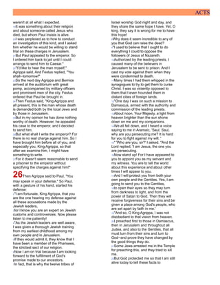 ACTS
weren't at all what I expected.
19It was something about their religion
and about someone called Jesus who
died, but whom Paul insists is alive.
20I was perplexed as to how to conduct
an investigation of this kind, and I asked
him whether he would be willing to stand
trial on these charges in Jerusalem.
21But Paul appealed to the emperor. So
I ordered him back to jail until I could
arrange to send him to Caesar."
22"I'd like to hear the man myself,"
Agrippa said. And Festus replied, "You
shall--tomorrow!"
23So the next day Agrippa and Bernice
arrived at the auditorium with great
pomp, accompanied by military officers
and prominent men of the city. Festus
ordered that Paul be brought in.
24Then Festus said, "King Agrippa and
all present, this is the man whose death
is demanded both by the local Jews and
by those in Jerusalem.
25But in my opinion he has done nothing
worthy of death. However, he appealed
his case to the emperor, and I decided
to send him.
26But what shall I write the emperor? For
there is no real charge against him. So I
have brought him before all of you, and
especially you, King Agrippa, so that
after we examine him, I might have
something to write.
27For it doesn't seem reasonable to send
a prisoner to the emperor without
specifying the charges against him!"
26Then Agrippa said to Paul, "You
may speak in your defense." So Paul,
with a gesture of his hand, started his
defense:
2"I am fortunate, King Agrippa, that you
are the one hearing my defense against
all these accusations made by the
Jewish leaders,
3for I know you are an expert on Jewish
customs and controversies. Now please
listen to me patiently!
4"As the Jewish leaders are well aware,
I was given a thorough Jewish training
from my earliest childhood among my
own people and in Jerusalem.
5If they would admit it, they know that I
have been a member of the Pharisees,
the strictest sect of our religion.
6Now I am on trial because I am looking
forward to the fulfillment of God's
promise made to our ancestors.
7In fact, that is why the twelve tribes of
Israel worship God night and day, and
they share the same hope I have. Yet, O
king, they say it is wrong for me to have
this hope!
8Why does it seem incredible to any of
you that God can raise the dead?
9"I used to believe that I ought to do
everything I could to oppose the
followers of Jesus of Nazareth.
10Authorized by the leading priests, I
caused many of the believers in
Jerusalem to be sent to prison. And I
cast my vote against them when they
were condemned to death.
11Many times I had them whipped in the
synagogues to try to get them to curse
Christ. I was so violently opposed to
them that I even hounded them in
distant cities of foreign lands.
12"One day I was on such a mission to
Damascus, armed with the authority and
commission of the leading priests.
13About noon, Your Majesty, a light from
heaven brighter than the sun shone
down on me and my companions.
14We all fell down, and I heard a voice
saying to me in Aramaic, 'Saul, Saul,
why are you persecuting me? It is hard
for you to fight against my will. '
15" 'Who are you, sir?' I asked. "And the
Lord replied, 'I am Jesus, the one you
are persecuting.
16Now stand up! For I have appeared to
you to appoint you as my servant and
my witness. You are to tell the world
about this experience and about other
times I will appear to you.
17And I will protect you from both your
own people and the Gentiles. Yes, I am
going to send you to the Gentiles,
18to open their eyes so they may turn
from darkness to light, and from the
power of Satan to God. Then they will
receive forgiveness for their sins and be
given a place among God's people, who
are set apart by faith in me.'
19"And so, O King Agrippa, I was not
disobedient to that vision from heaven.
20I preached first to those in Damascus,
then in Jerusalem and throughout all
Judea, and also to the Gentiles, that all
must turn from their sins and turn to
God--and prove they have changed by
the good things they do.
21Some Jews arrested me in the Temple
for preaching this, and they tried to kill
me.
22But God protected me so that I am still
alive today to tell these facts to
 