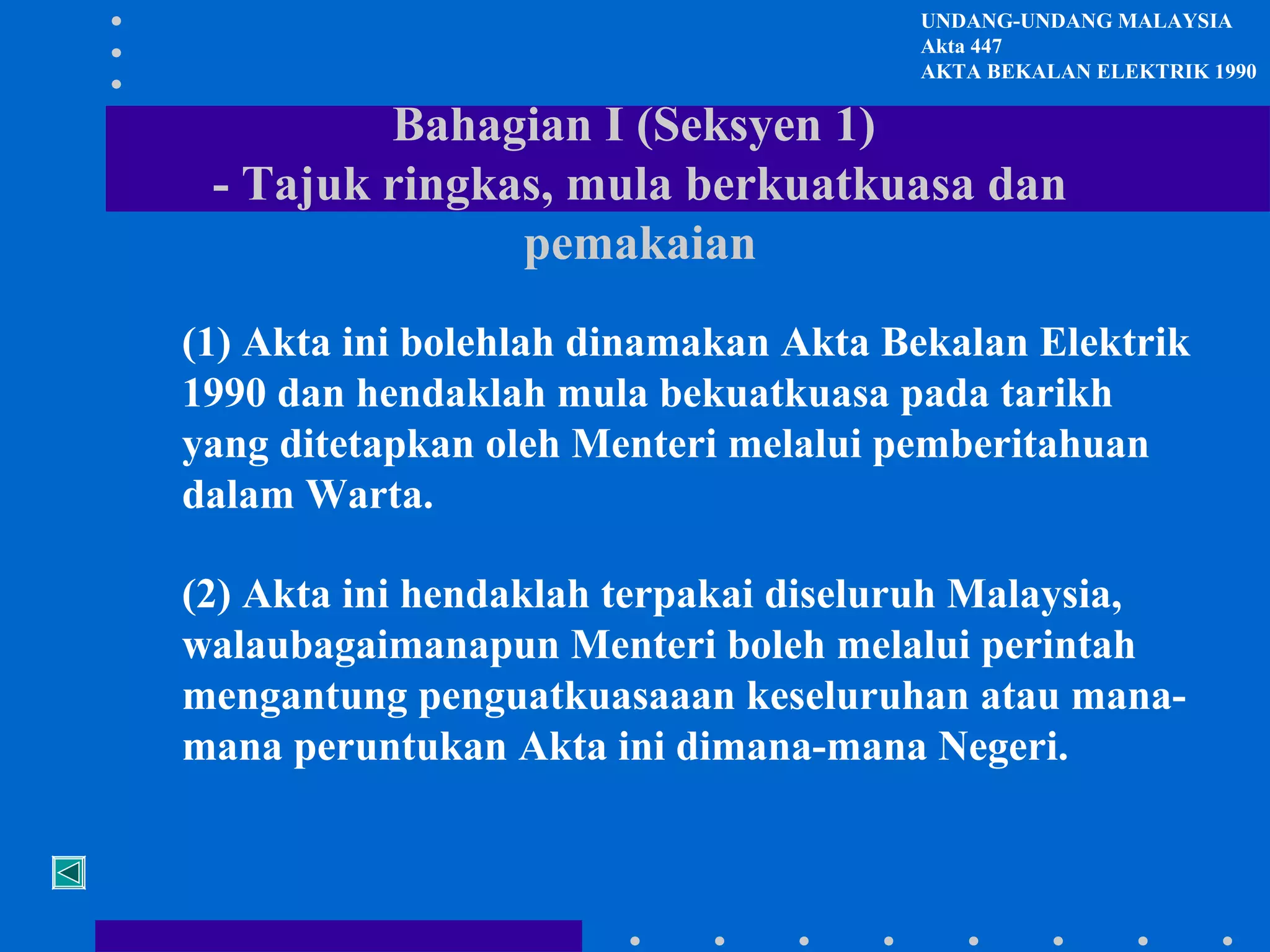 UNDANG-UNDANG MALAYSIA
Akta 447
AKTA BEKALAN ELEKTRIK 1990

Bahagian I (Seksyen 1)
- Tajuk ringkas, mula berkuatkuasa dan
pemakaian
(1) Akta ini bolehlah dinamakan Akta Bekalan Elektrik
1990 dan hendaklah mula bekuatkuasa pada tarikh
yang ditetapkan oleh Menteri melalui pemberitahuan
dalam Warta.
(2) Akta ini hendaklah terpakai diseluruh Malaysia,
walaubagaimanapun Menteri boleh melalui perintah
mengantung penguatkuasaaan keseluruhan atau manamana peruntukan Akta ini dimana-mana Negeri.

 