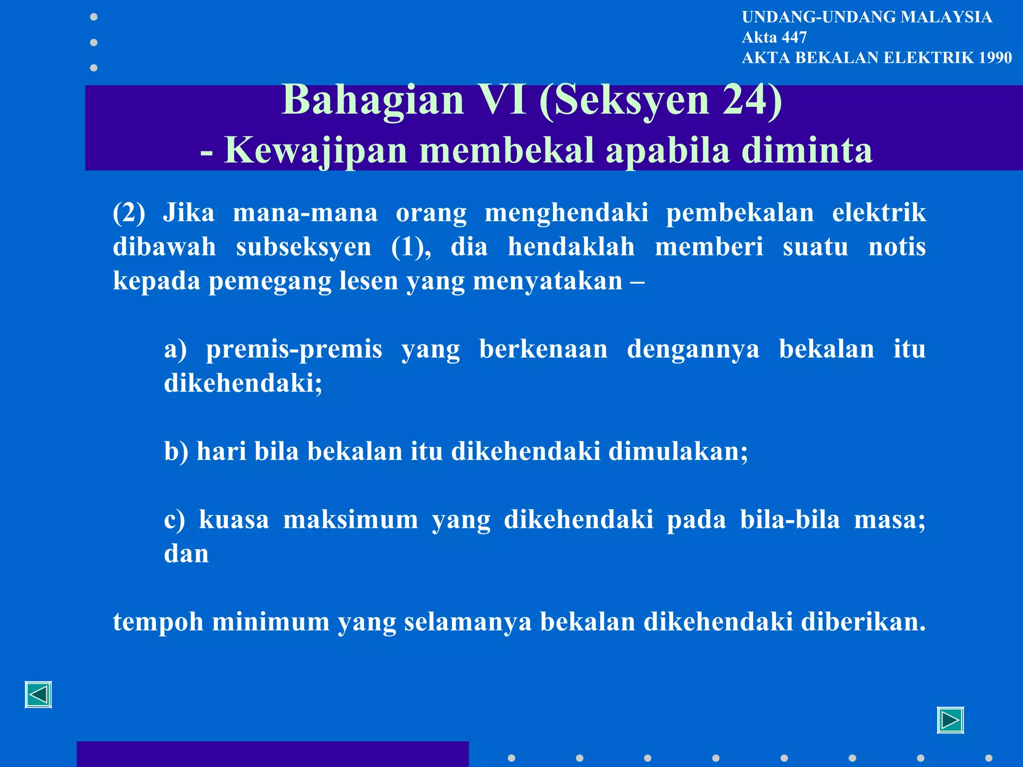 UNDANG-UNDANG MALAYSIA
Akta 447
AKTA BEKALAN ELEKTRIK 1990

Bahagian VI (Seksyen 24)
- Kewajipan membekal apabila diminta
(2) Jika mana-mana orang menghendaki pembekalan elektrik
dibawah subseksyen (1), dia hendaklah memberi suatu notis
kepada pemegang lesen yang menyatakan –
a) premis-premis yang berkenaan dengannya bekalan itu
dikehendaki;
b) hari bila bekalan itu dikehendaki dimulakan;
c) kuasa maksimum yang dikehendaki pada bila-bila masa;
dan
tempoh minimum yang selamanya bekalan dikehendaki diberikan.

 