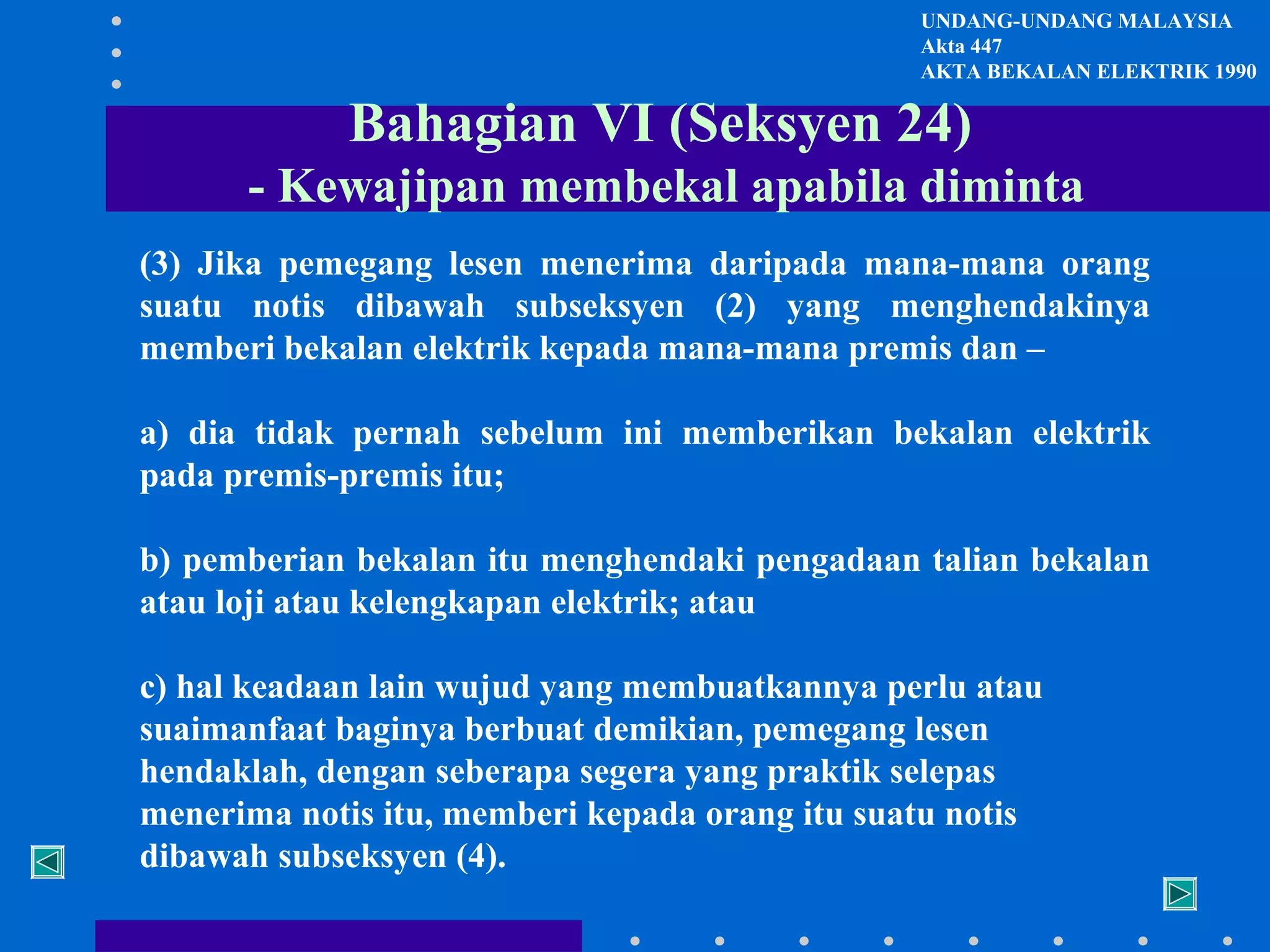 UNDANG-UNDANG MALAYSIA
Akta 447
AKTA BEKALAN ELEKTRIK 1990

Bahagian VI (Seksyen 24)
- Kewajipan membekal apabila diminta
(3) Jika pemegang lesen menerima daripada mana-mana orang
suatu notis dibawah subseksyen (2) yang menghendakinya
memberi bekalan elektrik kepada mana-mana premis dan –
a) dia tidak pernah sebelum ini memberikan bekalan elektrik
pada premis-premis itu;
b) pemberian bekalan itu menghendaki pengadaan talian bekalan
atau loji atau kelengkapan elektrik; atau
c) hal keadaan lain wujud yang membuatkannya perlu atau
suaimanfaat baginya berbuat demikian, pemegang lesen
hendaklah, dengan seberapa segera yang praktik selepas
menerima notis itu, memberi kepada orang itu suatu notis
dibawah subseksyen (4).

 