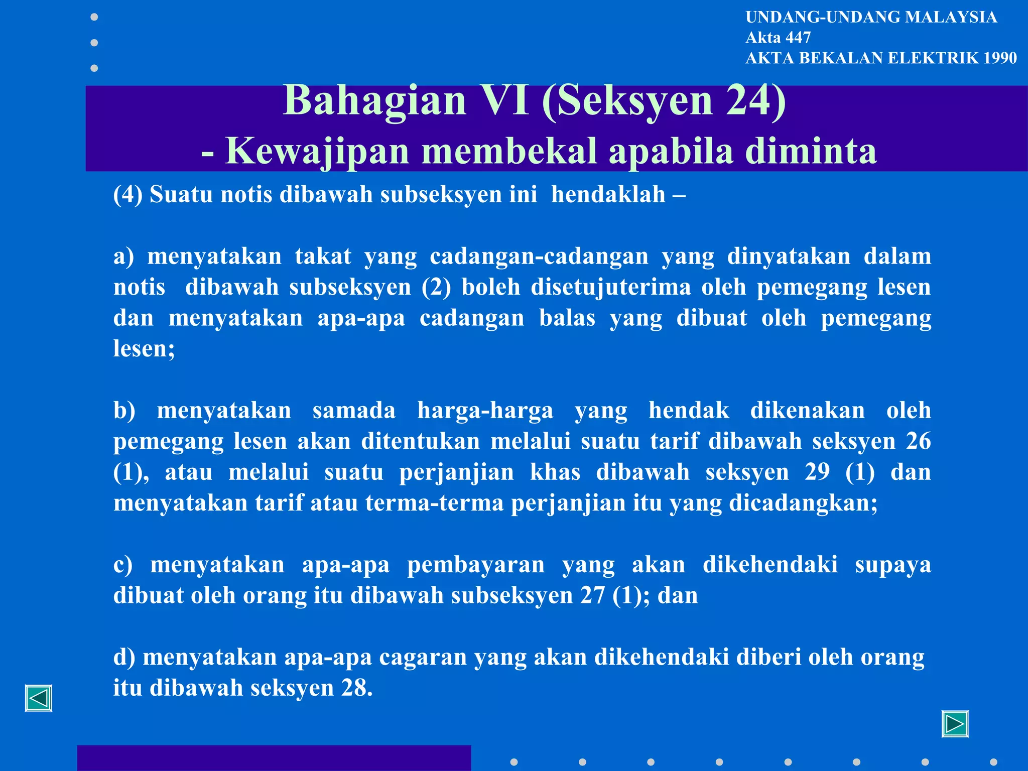 UNDANG-UNDANG MALAYSIA
Akta 447
AKTA BEKALAN ELEKTRIK 1990

Bahagian VI (Seksyen 24)
- Kewajipan membekal apabila diminta
(4) Suatu notis dibawah subseksyen ini hendaklah –
a) menyatakan takat yang cadangan-cadangan yang dinyatakan dalam
notis dibawah subseksyen (2) boleh disetujuterima oleh pemegang lesen
dan menyatakan apa-apa cadangan balas yang dibuat oleh pemegang
lesen;
b) menyatakan samada harga-harga yang hendak dikenakan oleh
pemegang lesen akan ditentukan melalui suatu tarif dibawah seksyen 26
(1), atau melalui suatu perjanjian khas dibawah seksyen 29 (1) dan
menyatakan tarif atau terma-terma perjanjian itu yang dicadangkan;
c) menyatakan apa-apa pembayaran yang akan dikehendaki supaya
dibuat oleh orang itu dibawah subseksyen 27 (1); dan
d) menyatakan apa-apa cagaran yang akan dikehendaki diberi oleh orang
itu dibawah seksyen 28.

 