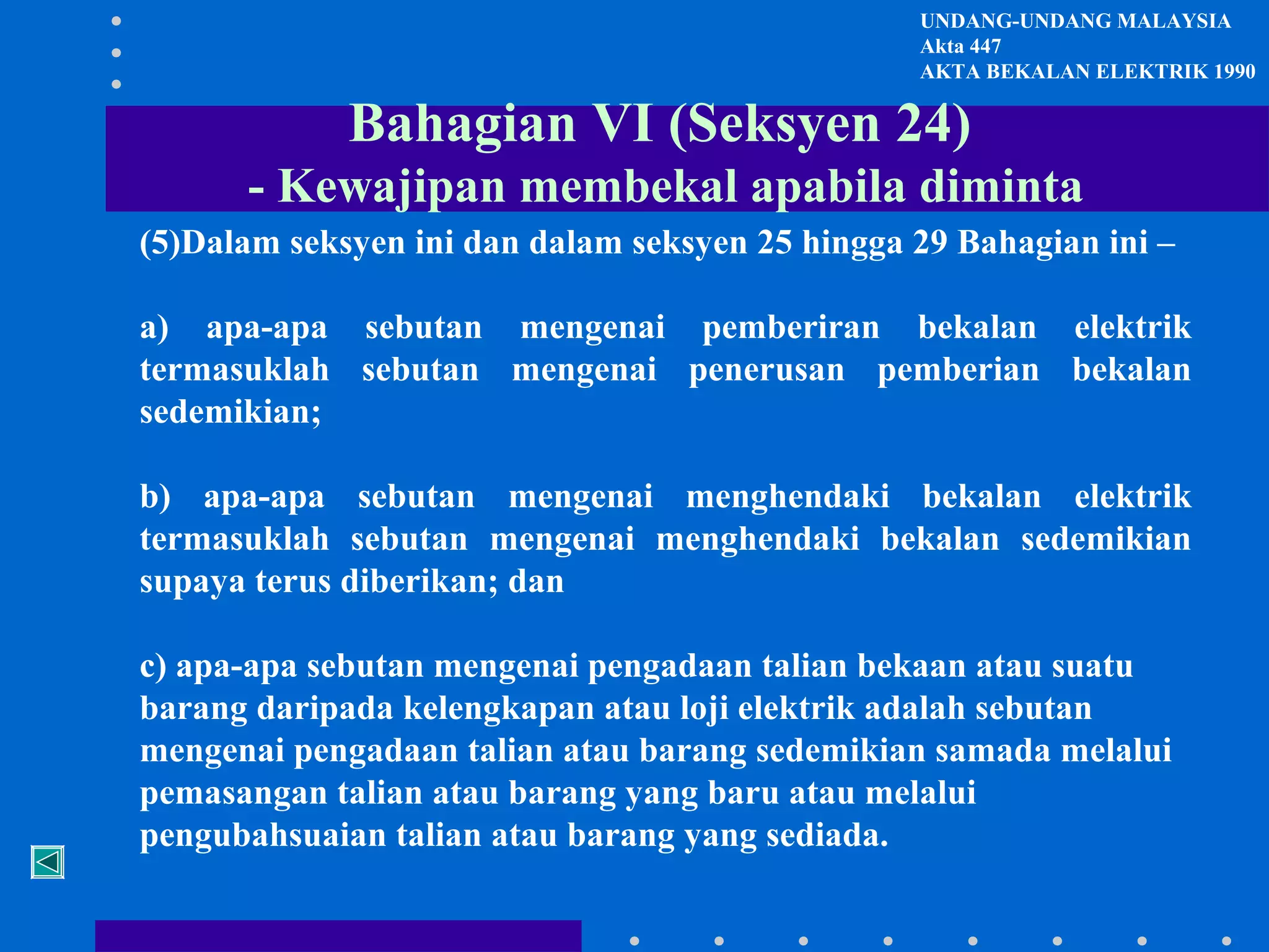 UNDANG-UNDANG MALAYSIA
Akta 447
AKTA BEKALAN ELEKTRIK 1990

Bahagian VI (Seksyen 24)
- Kewajipan membekal apabila diminta
(5)Dalam seksyen ini dan dalam seksyen 25 hingga 29 Bahagian ini –
a) apa-apa sebutan mengenai pemberiran bekalan elektrik
termasuklah sebutan mengenai penerusan pemberian bekalan
sedemikian;
b) apa-apa sebutan mengenai menghendaki bekalan elektrik
termasuklah sebutan mengenai menghendaki bekalan sedemikian
supaya terus diberikan; dan
c) apa-apa sebutan mengenai pengadaan talian bekaan atau suatu
barang daripada kelengkapan atau loji elektrik adalah sebutan
mengenai pengadaan talian atau barang sedemikian samada melalui
pemasangan talian atau barang yang baru atau melalui
pengubahsuaian talian atau barang yang sediada.

 