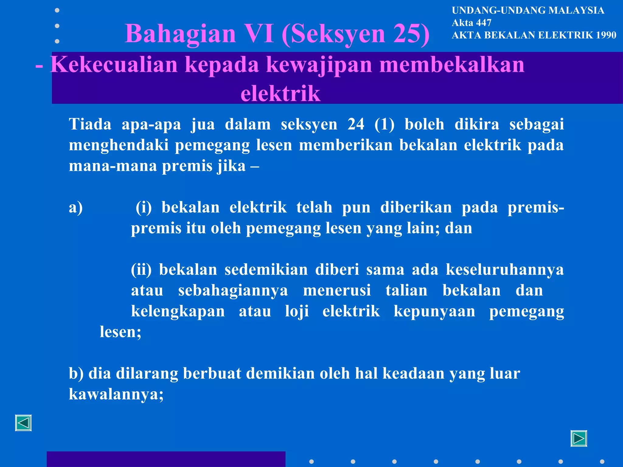 Bahagian VI (Seksyen 25)

UNDANG-UNDANG MALAYSIA
Akta 447
AKTA BEKALAN ELEKTRIK 1990

- Kekecualian kepada kewajipan membekalkan
elektrik
Tiada apa-apa jua dalam seksyen 24 (1) boleh dikira sebagai
menghendaki pemegang lesen memberikan bekalan elektrik pada
mana-mana premis jika –
a)

(i) bekalan elektrik telah pun diberikan pada premispremis itu oleh pemegang lesen yang lain; dan
(ii) bekalan sedemikian diberi sama ada keseluruhannya
atau sebahagiannya menerusi talian bekalan dan
kelengkapan atau loji elektrik kepunyaan pemegang
lesen;

b) dia dilarang berbuat demikian oleh hal keadaan yang luar
kawalannya;

 